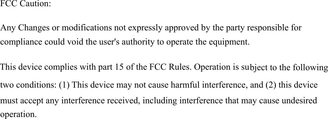     FCC Caution:  Any Changes or modifications not expressly approved by the party responsible for compliance could void the user's authority to operate the equipment.    This device complies with part 15 of the FCC Rules. Operation is subject to the following two conditions: (1) This device may not cause harmful interference, and (2) this device must accept any interference received, including interference that may cause undesired operation.   