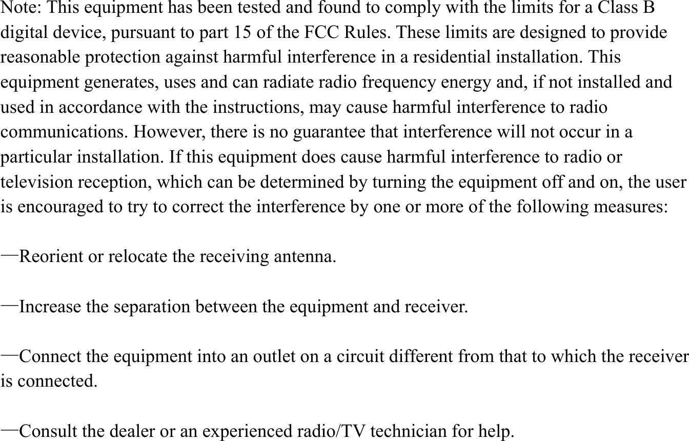  Note: This equipment has been tested and found to comply with the limits for a Class B digital device, pursuant to part 15 of the FCC Rules. These limits are designed to provide reasonable protection against harmful interference in a residential installation. This equipment generates, uses and can radiate radio frequency energy and, if not installed and used in accordance with the instructions, may cause harmful interference to radio communications. However, there is no guarantee that interference will not occur in a particular installation. If this equipment does cause harmful interference to radio or television reception, which can be determined by turning the equipment off and on, the user is encouraged to try to correct the interference by one or more of the following measures:      &mdash;Reorient or relocate the receiving antenna.      &mdash;Increase the separation between the equipment and receiver.      &mdash;Connect the equipment into an outlet on a circuit different from that to which the receiver is connected.    &mdash;Consult the dealer or an experienced radio/TV technician for help.     