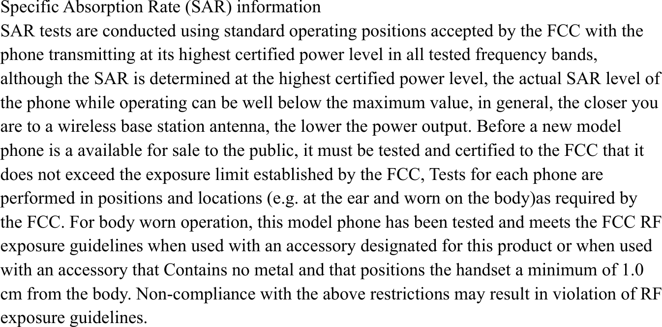  Specific Absorption Rate (SAR) information SAR tests are conducted using standard operating positions accepted by the FCC with the phone transmitting at its highest certified power level in all tested frequency bands, although the SAR is determined at the highest certified power level, the actual SAR level of the phone while operating can be well below the maximum value, in general, the closer you are to a wireless base station antenna, the lower the power output. Before a new model phone is a available for sale to the public, it must be tested and certified to the FCC that it does not exceed the exposure limit established by the FCC, Tests for each phone are performed in positions and locations (e.g. at the ear and worn on the body)as required by the FCC. For body worn operation, this model phone has been tested and meets the FCC RF exposure guidelines when used with an accessory designated for this product or when used with an accessory that Contains no metal and that positions the handset a minimum of 1.0cm from the body. Non-compliance with the above restrictions may result in violation of RF exposure guidelines.      