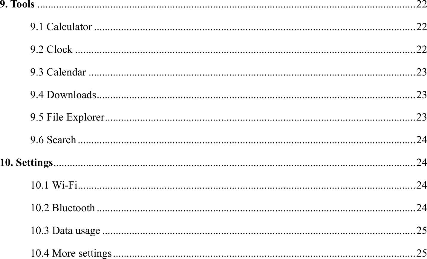 9. Tools ............................................................................................................................................ 22 9.1 Calculator ....................................................................................................................... 22 9.2 Clock .............................................................................................................................. 22 9.3 Calendar ......................................................................................................................... 23 9.4 Downloads ...................................................................................................................... 23 9.5 File Explorer ................................................................................................................... 23 9.6 Search ............................................................................................................................. 24 10. Settings ...................................................................................................................................... 24 10.1 Wi-Fi ............................................................................................................................. 24 10.2 Bluetooth ...................................................................................................................... 24 10.3 Data usage .................................................................................................................... 25 10.4 More settings ................................................................................................................ 25 