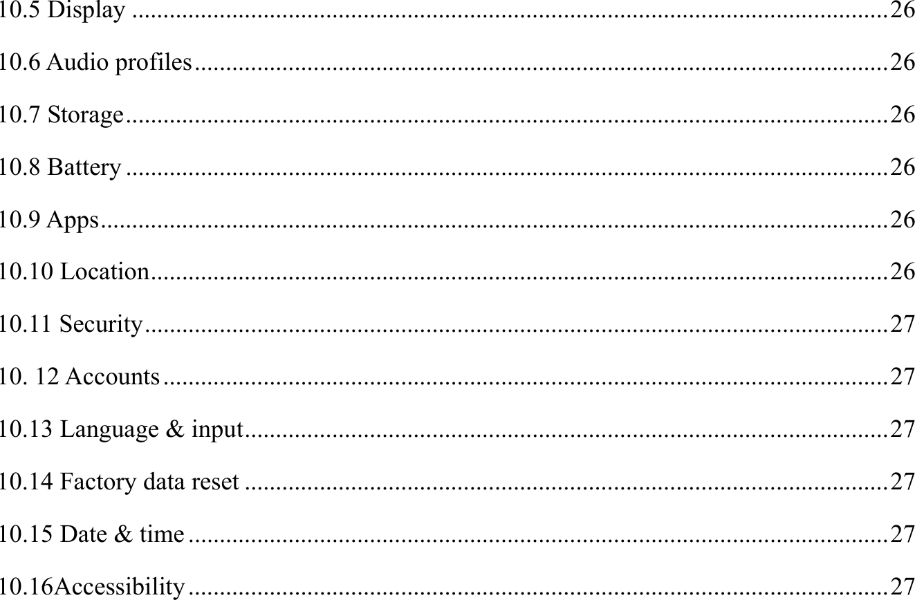 10.5 Display ......................................................................................................................... 26 10.6 Audio profiles ............................................................................................................... 26 10.7 Storage .......................................................................................................................... 26 10.8 Battery .......................................................................................................................... 26 10.9 Apps .............................................................................................................................. 26 10.10 Location ...................................................................................................................... 26 10.11 Security ....................................................................................................................... 27 10. 12 Accounts .................................................................................................................... 27 10.13 Language &amp; input ....................................................................................................... 27 10.14 Factory data reset ....................................................................................................... 27 10.15 Date &amp; time ................................................................................................................ 27 10.16Accessibility ................................................................................................................ 27 