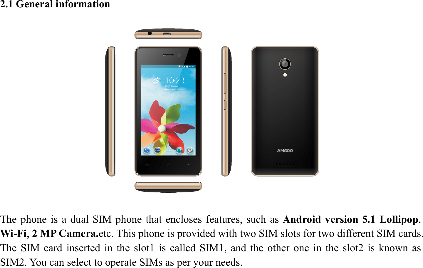2.1 General information    The phone is a dual SIM phone that encloses features, such as Android version 5.1 Lollipop, Wi-Fi, 2 MP Camera.etc. This phone is provided with two SIM slots for two different SIM cards. The SIM card inserted in the slot1 is called SIM1, and the other one in the slot2 is known as SIM2. You can select to operate SIMs as per your needs. 