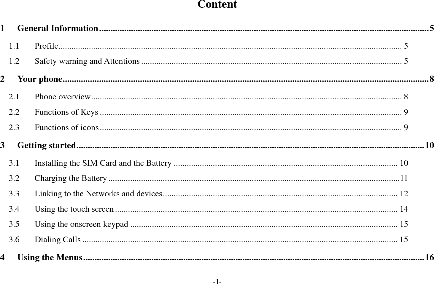 -1- Content 1General Information ................................................................................................................................................. 51.1Profile .............................................................................................................................................................. 51.2Safety warning and Attentions ........................................................................................................................ 52Your phone ................................................................................................................................................................. 82.1Phone overview ............................................................................................................................................... 82.2Functions of Keys ........................................................................................................................................... 92.3Functions of icons ........................................................................................................................................... 93Getting started ......................................................................................................................................................... 103.1Installing the SIM Card and the Battery ....................................................................................................... 103.2Charging the Battery ...................................................................................................................................... 113.3Linking to the Networks and devices ............................................................................................................ 123.4Using the touch screen .................................................................................................................................. 143.5Using the onscreen keypad ........................................................................................................................... 153.6Dialing Calls ................................................................................................................................................. 154Using the Menus ...................................................................................................................................................... 16