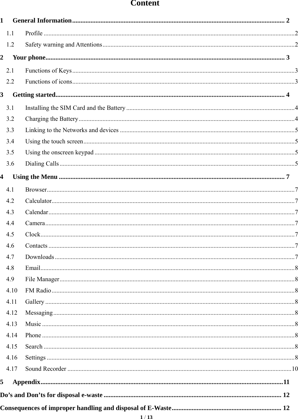   1 / 13  Content 1General Information ................................................................................................................................ 21.1Profile .............................................................................................................................................................. 21.2Safety warning and Attentions ......................................................................................................................... 22Your phone ................................................................................................................................................ 32.1Functions of Keys ............................................................................................................................................  32.2Functions of icons ............................................................................................................................................ 33Getting started .......................................................................................................................................... 43.1Installing the SIM Card and the Battery .......................................................................................................... 43.2Charging the Battery ........................................................................................................................................ 43.3Linking to the Networks and devices .............................................................................................................. 53.4Using the touch screen ..................................................................................................................................... 53.5Using the onscreen keypad .............................................................................................................................. 53.6Dialing Calls .................................................................................................................................................... 54Using the Menu ........................................................................................................................................ 74.1Browser ............................................................................................................................................................ 74.2Calculator ......................................................................................................................................................... 74.3Calendar ........................................................................................................................................................... 74.4Camera ............................................................................................................................................................. 74.5Clock ................................................................................................................................................................ 74.6Contacts ........................................................................................................................................................... 74.7Downloads ....................................................................................................................................................... 74.8Email ................................................................................................................................................................ 84.9File Manager .................................................................................................................................................... 84.10FM Radio ......................................................................................................................................................... 84.11Gallery ............................................................................................................................................................. 84.12Messaging ........................................................................................................................................................ 84.13Music ............................................................................................................................................................... 84.14Phone ............................................................................................................................................................... 84.15Search .............................................................................................................................................................. 84.16Settings ............................................................................................................................................................ 84.17Sound Recorder ............................................................................................................................................. 105Appendix .................................................................................................................................................. 11Do&rsquo;s and Don&rsquo;ts for disposal e-waste ........................................................................................................... 12Consequences of improper handling and disposal of E-Waste .................................................................. 12