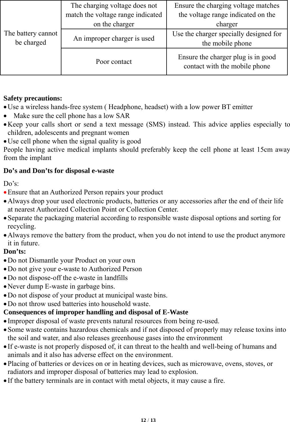   12 / 13  The battery cannot be charged The charging voltage does not match the voltage range indicated on the charger Ensure the charging voltage matches the voltage range indicated on the charger An improper charger is used  Use the charger specially designed for the mobile phone Poor contact  Ensure the charger plug is in good contact with the mobile phone   Safety precautions: &bull; Use a wireless hands-free system ( Headphone, headset) with a low power BT emitter &bull; Make sure the cell phone has a low SAR &bull; Keep your calls short or send a text message (SMS) instead. This advice applies especially to children, adolescents and pregnant women &bull; Use cell phone when the signal quality is good People having active medical implants should preferably keep the cell phone at least 15cm away from the implant Do&rsquo;s and Don&rsquo;ts for disposal e-waste Do&rsquo;s:  &bull; Ensure that an Authorized Person repairs your product  &bull; Always drop your used electronic products, batteries or any accessories after the end of their life at nearest Authorized Collection Point or Collection Center.   &bull; Separate the packaging material according to responsible waste disposal options and sorting for recycling.  &bull; Always remove the battery from the product, when you do not intend to use the product anymore it in future.   Don&rsquo;ts: &bull; Do not Dismantle your Product on your own &bull; Do not give your e-waste to Authorized Person &bull; Do not dispose-off the e-waste in landfills   &bull; Never dump E-waste in garbage bins.   &bull; Do not dispose of your product at municipal waste bins. &bull; Do not throw used batteries into household waste.   Consequences of improper handling and disposal of E-Waste &bull; Improper disposal of waste prevents natural resources from being re-used.   &bull; Some waste contains hazardous chemicals and if not disposed of properly may release toxins into the soil and water, and also releases greenhouse gases into the environment   &bull; If e-waste is not properly disposed of, it can threat to the health and well-being of humans and animals and it also has adverse effect on the environment.   &bull; Placing of batteries or devices on or in heating devices, such as microwave, ovens, stoves, or radiators and improper disposal of batteries may lead to explosion.   &bull; If the battery terminals are in contact with metal objects, it may cause a fire.     