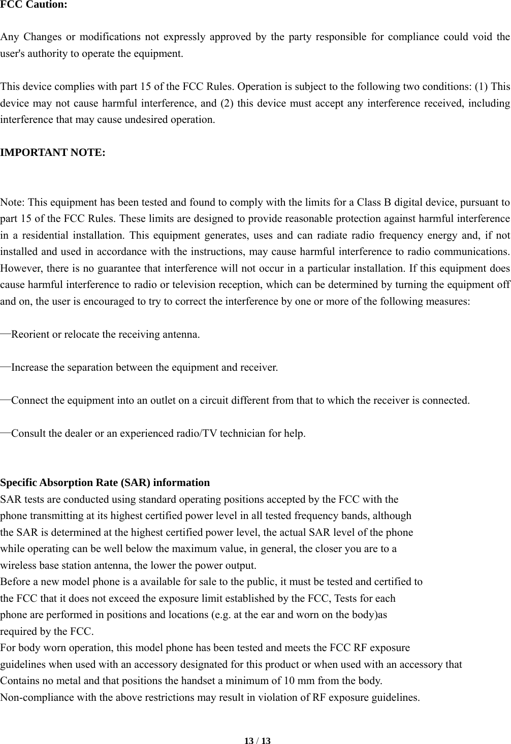   13 / 13  FCC Caution:  Any Changes or modifications not expressly approved by the party responsible for compliance could void the user's authority to operate the equipment.    This device complies with part 15 of the FCC Rules. Operation is subject to the following two conditions: (1) This device may not cause harmful interference, and (2) this device must accept any interference received, including interference that may cause undesired operation.      IMPORTANT NOTE:       Note: This equipment has been tested and found to comply with the limits for a Class B digital device, pursuant to part 15 of the FCC Rules. These limits are designed to provide reasonable protection against harmful interference in a residential installation. This equipment generates, uses and can radiate radio frequency energy and, if not installed and used in accordance with the instructions, may cause harmful interference to radio communications. However, there is no guarantee that interference will not occur in a particular installation. If this equipment does cause harmful interference to radio or television reception, which can be determined by turning the equipment off and on, the user is encouraged to try to correct the interference by one or more of the following measures:      &mdash;Reorient or relocate the receiving antenna.      &mdash;Increase the separation between the equipment and receiver.      &mdash;Connect the equipment into an outlet on a circuit different from that to which the receiver is connected.      &mdash;Consult the dealer or an experienced radio/TV technician for help.       Specific Absorption Rate (SAR) information SAR tests are conducted using standard operating positions accepted by the FCC with the phone transmitting at its highest certified power level in all tested frequency bands, although the SAR is determined at the highest certified power level, the actual SAR level of the phone while operating can be well below the maximum value, in general, the closer you are to a wireless base station antenna, the lower the power output. Before a new model phone is a available for sale to the public, it must be tested and certified to the FCC that it does not exceed the exposure limit established by the FCC, Tests for each phone are performed in positions and locations (e.g. at the ear and worn on the body)as required by the FCC. For body worn operation, this model phone has been tested and meets the FCC RF exposure guidelines when used with an accessory designated for this product or when used with an accessory that Contains no metal and that positions the handset a minimum of 10 mm from the body. Non-compliance with the above restrictions may result in violation of RF exposure guidelines.    