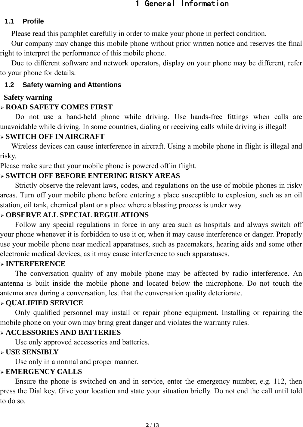   2 / 13   1 General Information 1.1 Profile    Please read this pamphlet carefully in order to make your phone in perfect condition.       Our company may change this mobile phone without prior written notice and reserves the final right to interpret the performance of this mobile phone.       Due to different software and network operators, display on your phone may be different, refer to your phone for details. 1.2  Safety warning and Attentions  Safety warning &frac34; ROAD SAFETY COMES FIRST Do not use a hand-held phone while driving. Use hands-free fittings when calls are unavoidable while driving. In some countries, dialing or receiving calls while driving is illegal! &frac34; SWITCH OFF IN AIRCRAFT Wireless devices can cause interference in aircraft. Using a mobile phone in flight is illegal and risky.   Please make sure that your mobile phone is powered off in flight. &frac34; SWITCH OFF BEFORE ENTERING RISKY AREAS Strictly observe the relevant laws, codes, and regulations on the use of mobile phones in risky areas. Turn off your mobile phone before entering a place susceptible to explosion, such as an oil station, oil tank, chemical plant or a place where a blasting process is under way. &frac34; OBSERVE ALL SPECIAL REGULATIONS Follow any special regulations in force in any area such as hospitals and always switch off your phone whenever it is forbidden to use it or, when it may cause interference or danger. Properly use your mobile phone near medical apparatuses, such as pacemakers, hearing aids and some other electronic medical devices, as it may cause interference to such apparatuses. &frac34; INTERFERENCE The conversation quality of any mobile phone may be affected by radio interference. An antenna is built inside the mobile phone and located below the microphone. Do not touch the antenna area during a conversation, lest that the conversation quality deteriorate. &frac34; QUALIFIED SERVICE Only qualified personnel may install or repair phone equipment. Installing or repairing the mobile phone on your own may bring great danger and violates the warranty rules. &frac34; ACCESSORIES AND BATTERIES Use only approved accessories and batteries. &frac34; USE SENSIBLY Use only in a normal and proper manner. &frac34; EMERGENCY CALLS Ensure the phone is switched on and in service, enter the emergency number, e.g. 112, then press the Dial key. Give your location and state your situation briefly. Do not end the call until told to do so.  