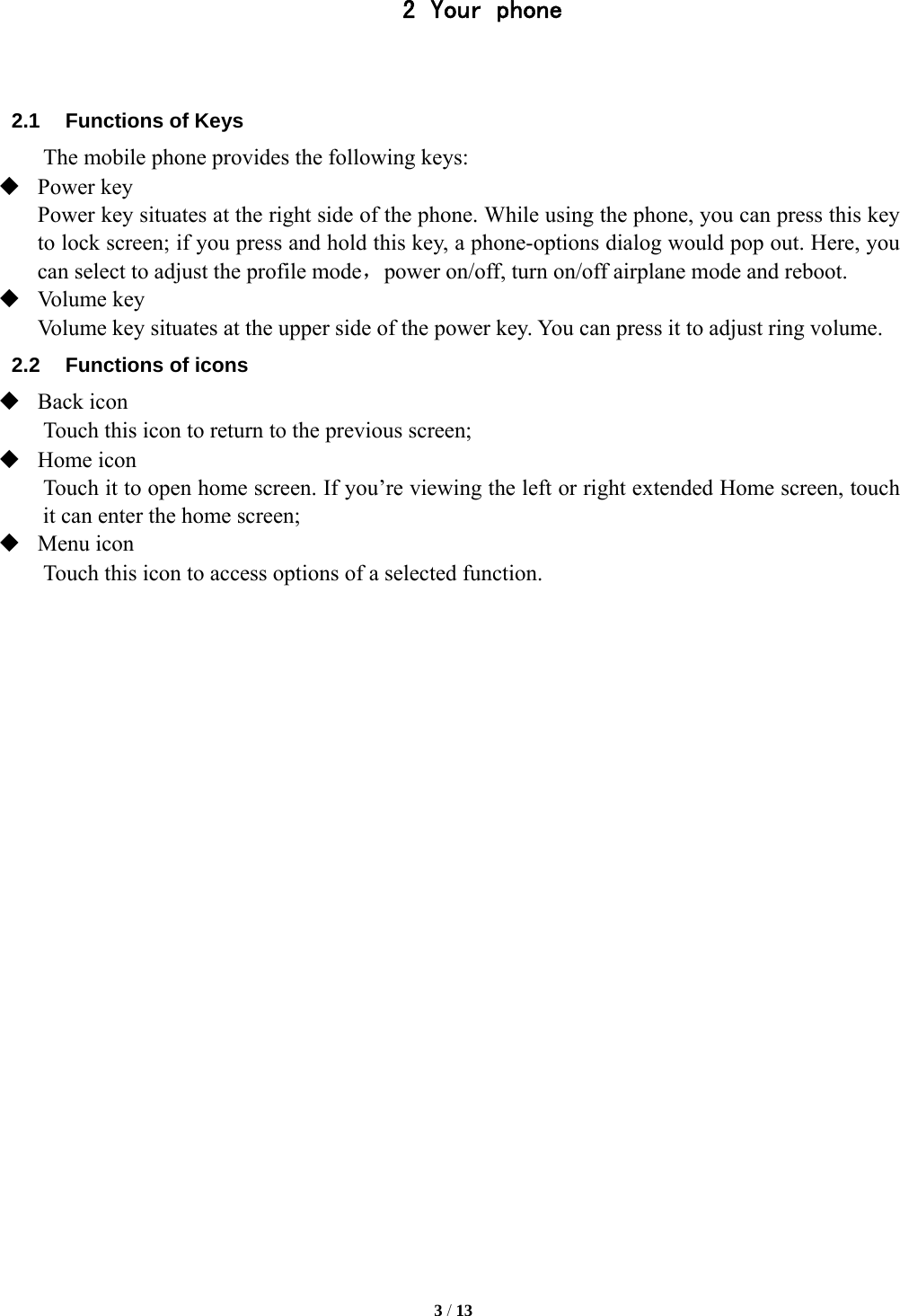   3 / 13  2 Your phone   2.1  Functions of Keys The mobile phone provides the following keys:  Power key Power key situates at the right side of the phone. While using the phone, you can press this key to lock screen; if you press and hold this key, a phone-options dialog would pop out. Here, you can select to adjust the profile mode，power on/off, turn on/off airplane mode and reboot.  Volume key Volume key situates at the upper side of the power key. You can press it to adjust ring volume. 2.2  Functions of icons  Back icon Touch this icon to return to the previous screen;  Home icon Touch it to open home screen. If you&rsquo;re viewing the left or right extended Home screen, touch it can enter the home screen;  Menu icon Touch this icon to access options of a selected function.     