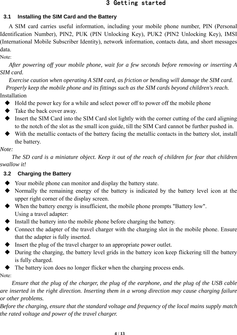   4 / 13   3 Getting started 3.1  Installing the SIM Card and the Battery A SIM card carries useful information, including your mobile phone number, PIN (Personal Identification Number), PIN2, PUK (PIN Unlocking Key), PUK2 (PIN2 Unlocking Key), IMSI (International Mobile Subscriber Identity), network information, contacts data, and short messages data. Note: After powering off your mobile phone, wait for a few seconds before removing or inserting A SIM card. Exercise caution when operating A SIM card, as friction or bending will damage the SIM card. Properly keep the mobile phone and its fittings such as the SIM cards beyond children's reach. Installation  Hold the power key for a while and select power off to power off the mobile phone  Take the back cover away.  Insert the SIM Card into the SIM Card slot lightly with the corner cutting of the card aligning to the notch of the slot as the small icon guide, till the SIM Card cannot be further pushed in.  With the metallic contacts of the battery facing the metallic contacts in the battery slot, install the battery. Note: The SD card is a miniature object. Keep it out of the reach of children for fear that children swallow it! 3.2  Charging the Battery  Your mobile phone can monitor and display the battery state.  Normally the remaining energy of the battery is indicated by the battery level icon at the upper right corner of the display screen.  When the battery energy is insufficient, the mobile phone prompts "Battery low".   Using a travel adapter:  Install the battery into the mobile phone before charging the battery.  Connect the adapter of the travel charger with the charging slot in the mobile phone. Ensure that the adapter is fully inserted.  Insert the plug of the travel charger to an appropriate power outlet.  During the charging, the battery level grids in the battery icon keep flickering till the battery is fully charged.  The battery icon does no longer flicker when the charging process ends. Note: Ensure that the plug of the charger, the plug of the earphone, and the plug of the USB cable are inserted in the right direction. Inserting them in a wrong direction may cause charging failure or other problems. Before the charging, ensure that the standard voltage and frequency of the local mains supply match the rated voltage and power of the travel charger. 