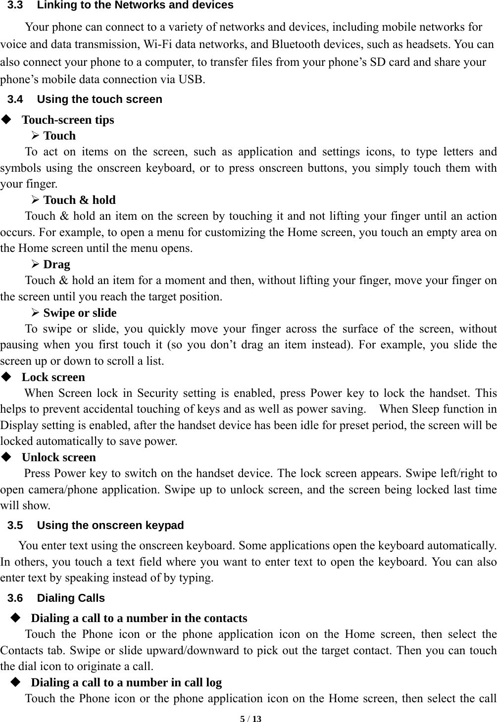   5 / 13  3.3  Linking to the Networks and devices Your phone can connect to a variety of networks and devices, including mobile networks for voice and data transmission, Wi-Fi data networks, and Bluetooth devices, such as headsets. You can also connect your phone to a computer, to transfer files from your phone&rsquo;s SD card and share your phone&rsquo;s mobile data connection via USB. 3.4  Using the touch screen  Touch-screen tips   &frac34; Touch To act on items on the screen, such as application and settings icons, to type letters and symbols using the onscreen keyboard, or to press onscreen buttons, you simply touch them with your finger. &frac34; Touch &amp; hold   Touch &amp; hold an item on the screen by touching it and not lifting your finger until an action occurs. For example, to open a menu for customizing the Home screen, you touch an empty area on the Home screen until the menu opens.     &frac34; Drag  Touch &amp; hold an item for a moment and then, without lifting your finger, move your finger on the screen until you reach the target position.   &frac34; Swipe or slide     To swipe or slide, you quickly move your finger across the surface of the screen, without pausing when you first touch it (so you don&rsquo;t drag an item instead). For example, you slide the screen up or down to scroll a list.  Lock screen   When Screen lock in Security setting is enabled, press Power key to lock the handset. This helps to prevent accidental touching of keys and as well as power saving.    When Sleep function in Display setting is enabled, after the handset device has been idle for preset period, the screen will be locked automatically to save power.    Unlock screen   Press Power key to switch on the handset device. The lock screen appears. Swipe left/right to open camera/phone application. Swipe up to unlock screen, and the screen being locked last time will show.   3.5  Using the onscreen keypad You enter text using the onscreen keyboard. Some applications open the keyboard automatically. In others, you touch a text field where you want to enter text to open the keyboard. You can also enter text by speaking instead of by typing.   3.6 Dialing Calls  Dialing a call to a number in the contacts Touch the Phone icon or the phone application icon on the Home screen, then select the Contacts tab. Swipe or slide upward/downward to pick out the target contact. Then you can touch the dial icon to originate a call.  Dialing a call to a number in call log Touch the Phone icon or the phone application icon on the Home screen, then select the call 