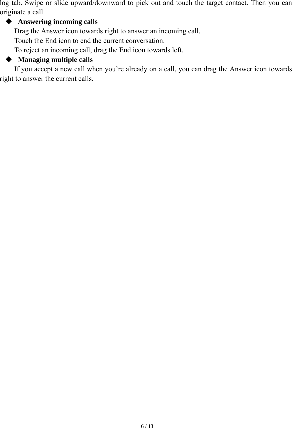   6 / 13  log tab. Swipe or slide upward/downward to pick out and touch the target contact. Then you can originate a call.  Answering incoming calls Drag the Answer icon towards right to answer an incoming call. Touch the End icon to end the current conversation. To reject an incoming call, drag the End icon towards left.  Managing multiple calls If you accept a new call when you&rsquo;re already on a call, you can drag the Answer icon towards right to answer the current calls. 