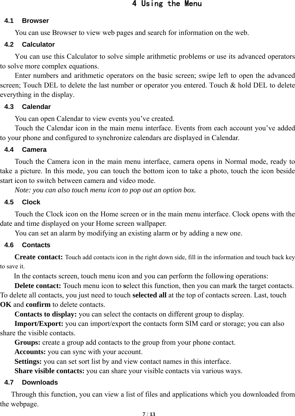   7 / 13    4 Using the Menu 4.1 Browser You can use Browser to view web pages and search for information on the web. 4.2 Calculator         You can use this Calculator to solve simple arithmetic problems or use its advanced operators to solve more complex equations.         Enter numbers and arithmetic operators on the basic screen; swipe left to open the advanced screen; Touch DEL to delete the last number or operator you entered. Touch &amp; hold DEL to delete everything in the display. 4.3 Calendar You can open Calendar to view events you&rsquo;ve created.   Touch the Calendar icon in the main menu interface. Events from each account you&rsquo;ve added to your phone and configured to synchronize calendars are displayed in Calendar. 4.4 Camera Touch the Camera icon in the main menu interface, camera opens in Normal mode, ready to take a picture. In this mode, you can touch the bottom icon to take a photo, touch the icon beside start icon to switch between camera and video mode.   Note: you can also touch menu icon to pop out an option box. 4.5 Clock Touch the Clock icon on the Home screen or in the main menu interface. Clock opens with the date and time displayed on your Home screen wallpaper. You can set an alarm by modifying an existing alarm or by adding a new one.   4.6 Contacts Create contact: Touch add contacts icon in the right down side, fill in the information and touch back key to save it. In the contacts screen, touch menu icon and you can perform the following operations: Delete contact: Touch menu icon to select this function, then you can mark the target contacts. To delete all contacts, you just need to touch selected all at the top of contacts screen. Last, touch OK and confirm to delete contacts.   Contacts to display: you can select the contacts on different group to display. Import/Export: you can import/export the contacts form SIM card or storage; you can also share the visible contacts. Groups: create a group add contacts to the group from your phone contact. Accounts: you can sync with your account. Settings: you can set sort list by and view contact names in this interface. Share visible contacts: you can share your visible contacts via various ways. 4.7 Downloads Through this function, you can view a list of files and applications which you downloaded from the webpage.   