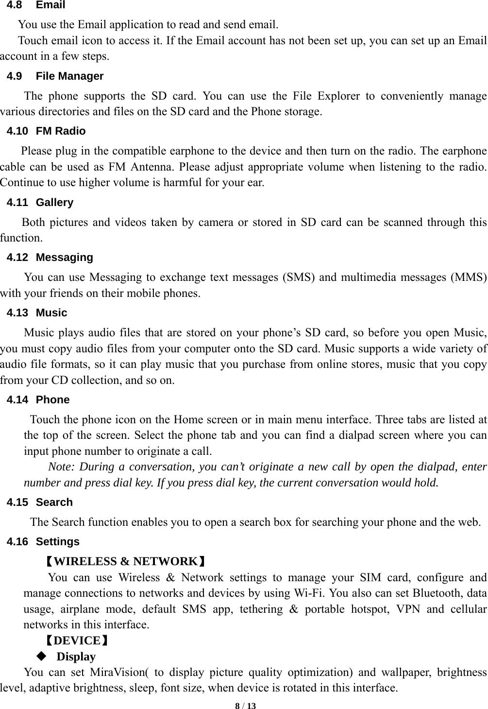  8 / 13  4.8 Email You use the Email application to read and send email.       Touch email icon to access it. If the Email account has not been set up, you can set up an Email account in a few steps. 4.9 File Manager  The phone supports the SD card. You can use the File Explorer to conveniently manage various directories and files on the SD card and the Phone storage. 4.10 FM Radio     Please plug in the compatible earphone to the device and then turn on the radio. The earphone cable can be used as FM Antenna. Please adjust appropriate volume when listening to the radio. Continue to use higher volume is harmful for your ear.   4.11 Gallery Both pictures and videos taken by camera or stored in SD card can be scanned through this function. 4.12 Messaging You can use Messaging to exchange text messages (SMS) and multimedia messages (MMS) with your friends on their mobile phones. 4.13 Music Music plays audio files that are stored on your phone&rsquo;s SD card, so before you open Music, you must copy audio files from your computer onto the SD card. Music supports a wide variety of audio file formats, so it can play music that you purchase from online stores, music that you copy from your CD collection, and so on.   4.14 Phone   Touch the phone icon on the Home screen or in main menu interface. Three tabs are listed at the top of the screen. Select the phone tab and you can find a dialpad screen where you can input phone number to originate a call.     Note: During a conversation, you can&rsquo;t originate a new call by open the dialpad, enter number and press dial key. If you press dial key, the current conversation would hold.   4.15 Search The Search function enables you to open a search box for searching your phone and the web.   4.16 Settings 【WIRELESS &amp; NETWORK】     You can use Wireless &amp; Network settings to manage your SIM card, configure and manage connections to networks and devices by using Wi-Fi. You also can set Bluetooth, data usage, airplane mode, default SMS app, tethering &amp; portable hotspot, VPN and cellular networks in this interface.      【DEVICE】  Display You can set MiraVision( to display picture quality optimization) and wallpaper, brightness level, adaptive brightness, sleep, font size, when device is rotated in this interface. 