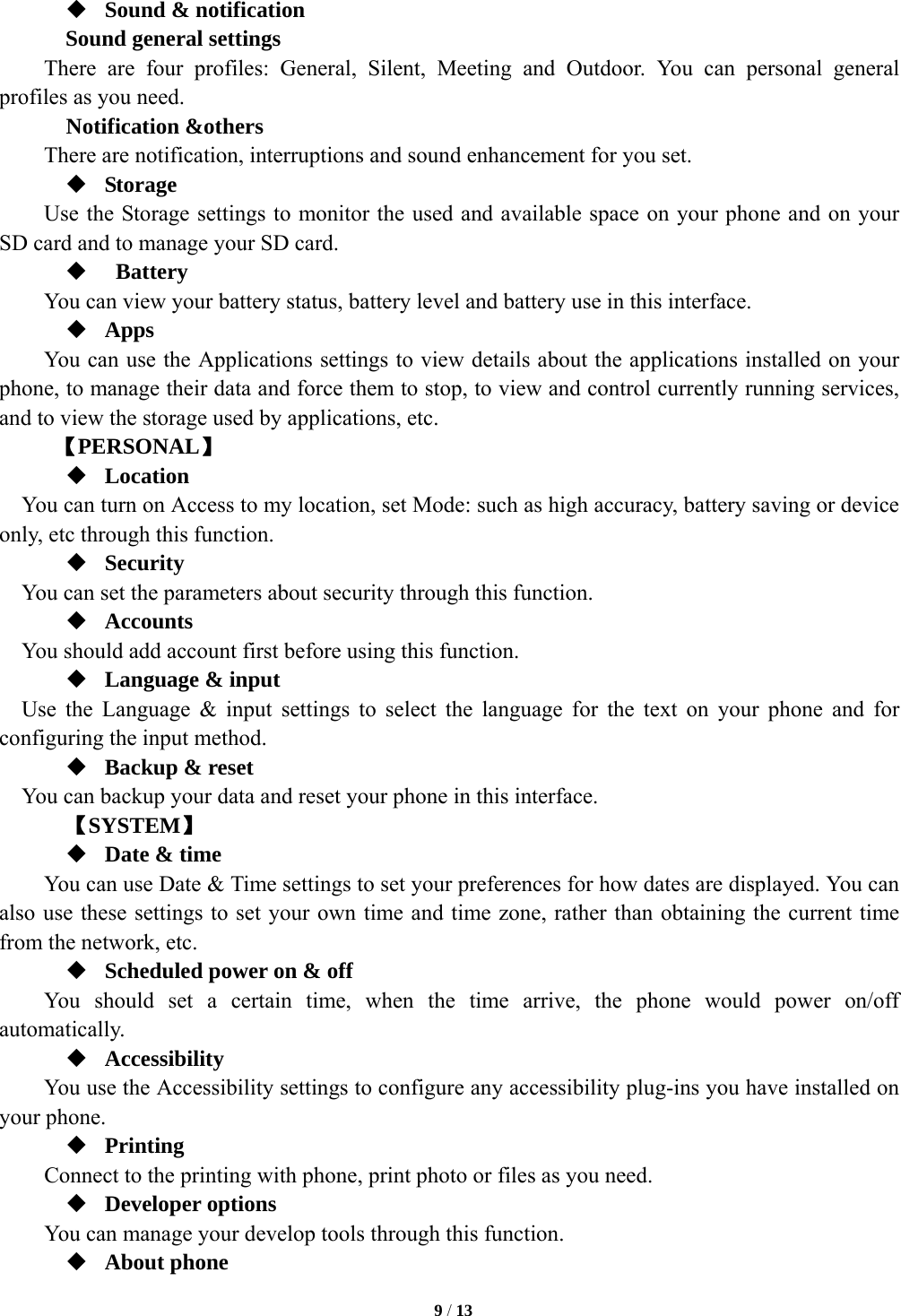   9 / 13   Sound &amp; notification Sound general settings There are four profiles: General, Silent, Meeting and Outdoor. You can personal general profiles as you need.   Notification &amp;others There are notification, interruptions and sound enhancement for you set.  Storage Use the Storage settings to monitor the used and available space on your phone and on your SD card and to manage your SD card.   Battery  You can view your battery status, battery level and battery use in this interface.  Apps You can use the Applications settings to view details about the applications installed on your phone, to manage their data and force them to stop, to view and control currently running services, and to view the storage used by applications, etc.      【PERSONAL】  Location     You can turn on Access to my location, set Mode: such as high accuracy, battery saving or device only, etc through this function.  Security You can set the parameters about security through this function.    Accounts You should add account first before using this function.  Language &amp; input Use the Language &amp; input settings to select the language for the text on your phone and for configuring the input method.  Backup &amp; reset You can backup your data and reset your phone in this interface.    【SYSTEM】  Date &amp; time         You can use Date &amp; Time settings to set your preferences for how dates are displayed. You can also use these settings to set your own time and time zone, rather than obtaining the current time from the network, etc.  Scheduled power on &amp; off     You should set a certain time, when the time arrive, the phone would power on/off automatically.  Accessibility You use the Accessibility settings to configure any accessibility plug-ins you have installed on your phone.  Printing     Connect to the printing with phone, print photo or files as you need.  Developer options     You can manage your develop tools through this function.  About phone   