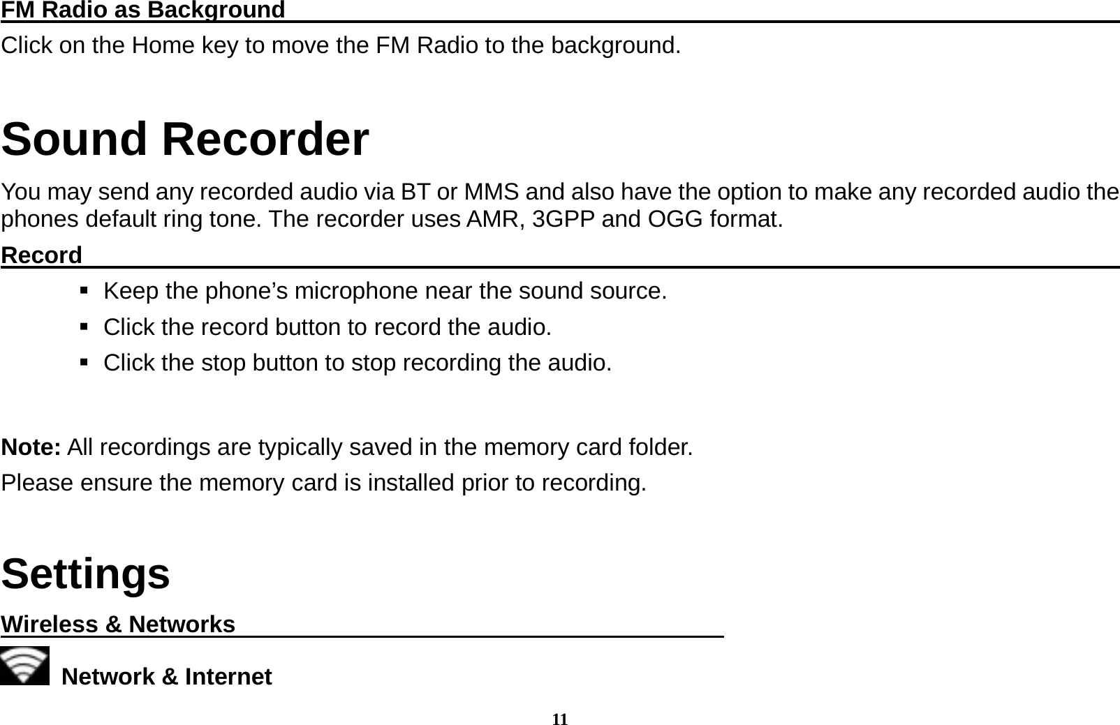 11 FM Radio as Background                                                                     Click on the Home key to move the FM Radio to the background. Sound Recorder You may send any recorded audio via BT or MMS and also have the option to make any recorded audio the phones default ring tone. The recorder uses AMR, 3GPP and OGG format. Record                                                                                               Keep the phone&rsquo;s microphone near the sound source.    Click the record button to record the audio.    Click the stop button to stop recording the audio.   Note: All recordings are typically saved in the memory card folder. Please ensure the memory card is installed prior to recording.    Settings Wireless &amp; Networks                                           Network &amp; Internet  