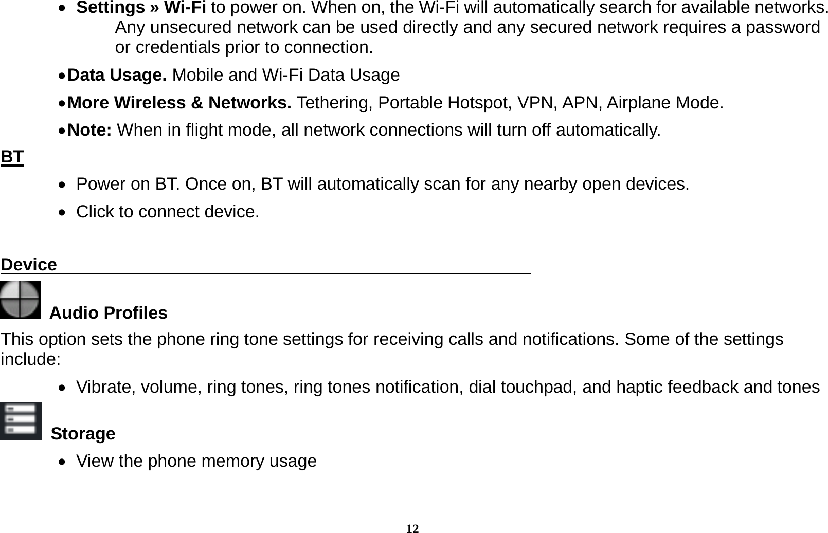 12   Settings &raquo; Wi-Fi to power on. When on, the Wi-Fi will automatically search for available networks. Any unsecured network can be used directly and any secured network requires a password or credentials prior to connection.  Data Usage. Mobile and Wi-Fi Data Usage  More Wireless &amp; Networks. Tethering, Portable Hotspot, VPN, APN, Airplane Mode.  Note: When in flight mode, all network connections will turn off automatically. BT    Power on BT. Once on, BT will automatically scan for any nearby open devices.    Click to connect device.  Device                                                        Audio Profiles This option sets the phone ring tone settings for receiving calls and notifications. Some of the settings include:    Vibrate, volume, ring tones, ring tones notification, dial touchpad, and haptic feedback and tones  Storage    View the phone memory usage 