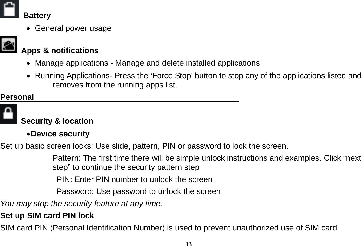 13  Battery     General power usage   Apps &amp; notifications    Manage applications - Manage and delete installed applications    Running  Applications-  Press  the  &lsquo;Force Stop&rsquo; button to stop any of the applications listed and removes from the running apps list. Personal                                                     Security &amp; location   Device security   Set up basic screen locks: Use slide, pattern, PIN or password to lock the screen.   Pattern: The first time there will be simple unlock instructions and examples. Click &ldquo;next step&rdquo; to continue the security pattern step   PIN: Enter PIN number to unlock the screen   Password: Use password to unlock the screen You may stop the security feature at any time. Set up SIM card PIN lock SIM card PIN (Personal Identification Number) is used to prevent unauthorized use of SIM card.   