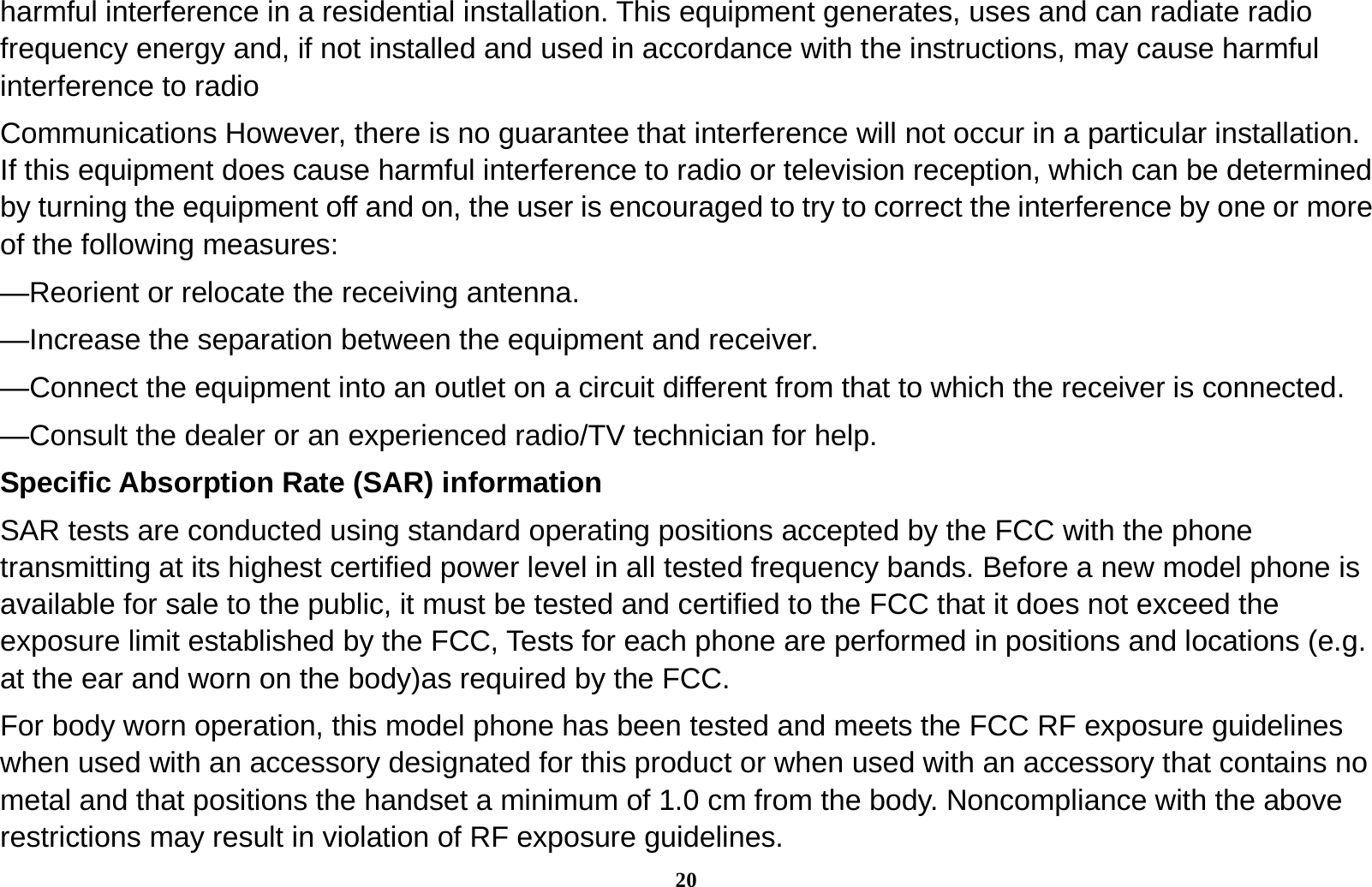 20 harmful interference in a residential installation. This equipment generates, uses and can radiate radio frequency energy and, if not installed and used in accordance with the instructions, may cause harmful interference to radio Communications However, there is no guarantee that interference will not occur in a particular installation. If this equipment does cause harmful interference to radio or television reception, which can be determined by turning the equipment off and on, the user is encouraged to try to correct the interference by one or more of the following measures: &mdash;Reorient or relocate the receiving antenna. &mdash;Increase the separation between the equipment and receiver. &mdash;Connect the equipment into an outlet on a circuit different from that to which the receiver is connected. &mdash;Consult the dealer or an experienced radio/TV technician for help. Specific Absorption Rate (SAR) information SAR tests are conducted using standard operating positions accepted by the FCC with the phone transmitting at its highest certified power level in all tested frequency bands. Before a new model phone is available for sale to the public, it must be tested and certified to the FCC that it does not exceed the exposure limit established by the FCC, Tests for each phone are performed in positions and locations (e.g. at the ear and worn on the body)as required by the FCC. For body worn operation, this model phone has been tested and meets the FCC RF exposure guidelines when used with an accessory designated for this product or when used with an accessory that contains no metal and that positions the handset a minimum of 1.0 cm from the body. Noncompliance with the above restrictions may result in violation of RF exposure guidelines. 