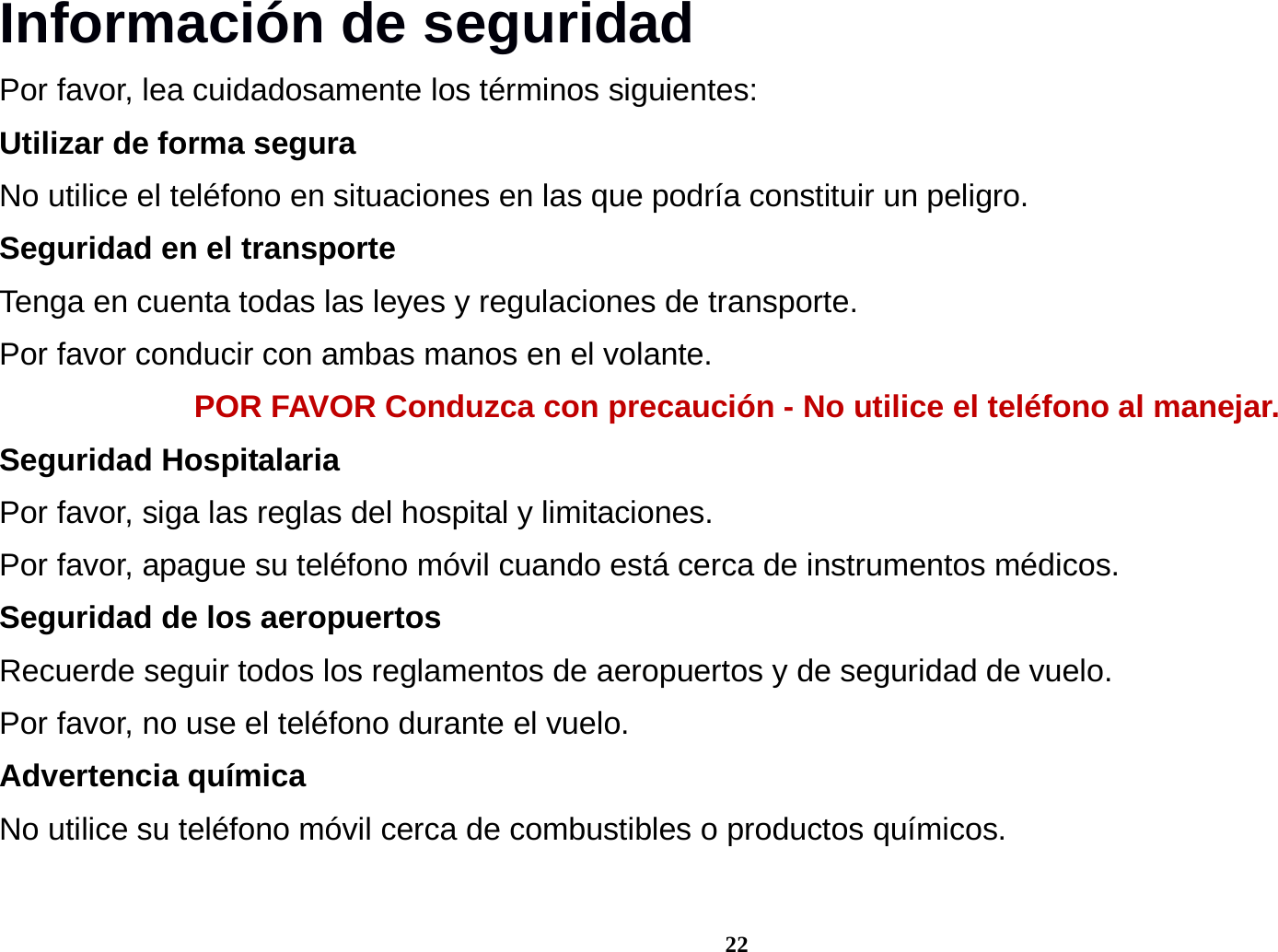 22 Informaci&oacute;n de seguridad Por favor, lea cuidadosamente los t&eacute;rminos siguientes: Utilizar de forma segura No utilice el tel&eacute;fono en situaciones en las que podr&iacute;a constituir un peligro. Seguridad en el transporte Tenga en cuenta todas las leyes y regulaciones de transporte. Por favor conducir con ambas manos en el volante.   POR FAVOR Conduzca con precauci&oacute;n - No utilice el tel&eacute;fono al manejar. Seguridad Hospitalaria Por favor, siga las reglas del hospital y limitaciones. Por favor, apague su tel&eacute;fono m&oacute;vil cuando est&aacute; cerca de instrumentos m&eacute;dicos. Seguridad de los aeropuertos Recuerde seguir todos los reglamentos de aeropuertos y de seguridad de vuelo.   Por favor, no use el tel&eacute;fono durante el vuelo. Advertencia qu&iacute;mica No utilice su tel&eacute;fono m&oacute;vil cerca de combustibles o productos qu&iacute;micos.  