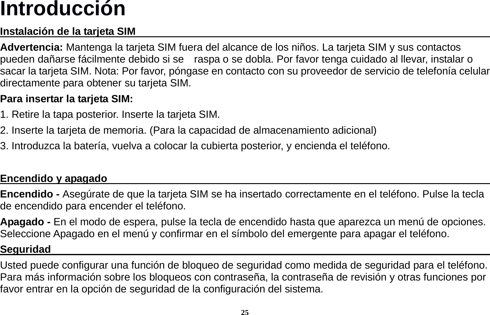 25 Introducci&oacute;n Instalaci&oacute;n de la tarjeta SIM                                                                         Advertencia: Mantenga la tarjeta SIM fuera del alcance de los ni&ntilde;os. La tarjeta SIM y sus contactos pueden da&ntilde;arse f&aacute;cilmente debido si se    raspa o se dobla. Por favor tenga cuidado al llevar, instalar o sacar la tarjeta SIM. Nota: Por favor, p&oacute;ngase en contacto con su proveedor de servicio de telefon&iacute;a celular directamente para obtener su tarjeta SIM. Para insertar la tarjeta SIM: 1. Retire la tapa posterior. Inserte la tarjeta SIM. 2. Inserte la tarjeta de memoria. (Para la capacidad de almacenamiento adicional) 3. Introduzca la bater&iacute;a, vuelva a colocar la cubierta posterior, y encienda el tel&eacute;fono.  Encendido y apagado                                                                              Encendido - Aseg&uacute;rate de que la tarjeta SIM se ha insertado correctamente en el tel&eacute;fono. Pulse la tecla de encendido para encender el tel&eacute;fono. Apagado - En el modo de espera, pulse la tecla de encendido hasta que aparezca un men&uacute; de opciones. Seleccione Apagado en el men&uacute; y confirmar en el s&iacute;mbolo del emergente para apagar el tel&eacute;fono. Seguridad                                                                                         Usted puede configurar una funci&oacute;n de bloqueo de seguridad como medida de seguridad para el tel&eacute;fono. Para m&aacute;s informaci&oacute;n sobre los bloqueos con contrase&ntilde;a, la contrase&ntilde;a de revisi&oacute;n y otras funciones por favor entrar en la opci&oacute;n de seguridad de la configuraci&oacute;n del sistema. 