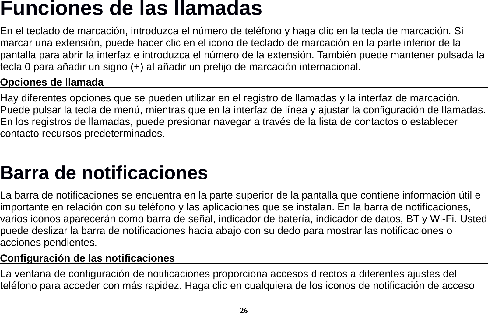 26 Funciones de las llamadas                        En el teclado de marcaci&oacute;n, introduzca el n&uacute;mero de tel&eacute;fono y haga clic en la tecla de marcaci&oacute;n. Si marcar una extensi&oacute;n, puede hacer clic en el icono de teclado de marcaci&oacute;n en la parte inferior de la pantalla para abrir la interfaz e introduzca el n&uacute;mero de la extensi&oacute;n. Tambi&eacute;n puede mantener pulsada la tecla 0 para a&ntilde;adir un signo (+) al a&ntilde;adir un prefijo de marcaci&oacute;n internacional. Opciones de llamada                                                                               Hay diferentes opciones que se pueden utilizar en el registro de llamadas y la interfaz de marcaci&oacute;n. Puede pulsar la tecla de men&uacute;, mientras que en la interfaz de l&iacute;nea y ajustar la configuraci&oacute;n de llamadas. En los registros de llamadas, puede presionar navegar a trav&eacute;s de la lista de contactos o establecer contacto recursos predeterminados. Barra de notificaciones   La barra de notificaciones se encuentra en la parte superior de la pantalla que contiene informaci&oacute;n &uacute;til e importante en relaci&oacute;n con su tel&eacute;fono y las aplicaciones que se instalan. En la barra de notificaciones, varios iconos aparecer&aacute;n como barra de se&ntilde;al, indicador de bater&iacute;a, indicador de datos, BT y Wi-Fi. Usted puede deslizar la barra de notificaciones hacia abajo con su dedo para mostrar las notificaciones o acciones pendientes.                   Configuraci&oacute;n de las notificaciones                                                                 La ventana de configuraci&oacute;n de notificaciones proporciona accesos directos a diferentes ajustes del tel&eacute;fono para acceder con m&aacute;s rapidez. Haga clic en cualquiera de los iconos de notificaci&oacute;n de acceso 