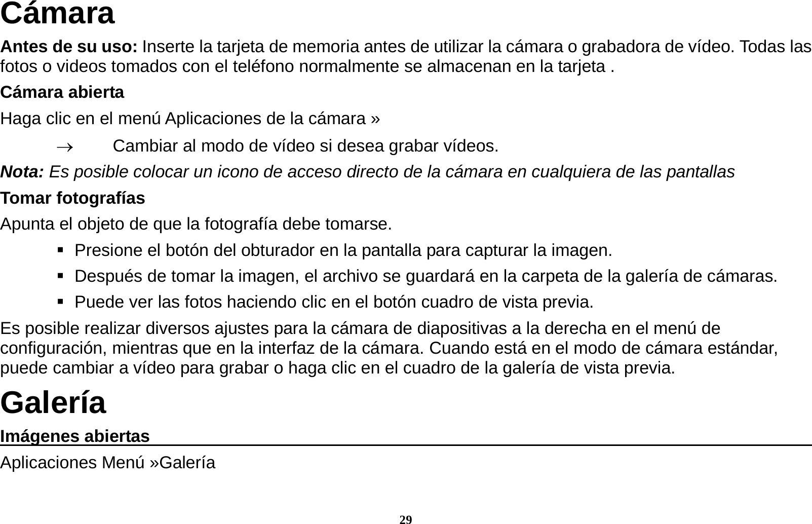 29 C&aacute;mara Antes de su uso: Inserte la tarjeta de memoria antes de utilizar la c&aacute;mara o grabadora de v&iacute;deo. Todas las fotos o videos tomados con el tel&eacute;fono normalmente se almacenan en la tarjeta . C&aacute;mara abierta Haga clic en el men&uacute; Aplicaciones de la c&aacute;mara &raquo;     Cambiar al modo de v&iacute;deo si desea grabar v&iacute;deos.   Nota: Es posible colocar un icono de acceso directo de la c&aacute;mara en cualquiera de las pantallas Tomar fotograf&iacute;as Apunta el objeto de que la fotograf&iacute;a debe tomarse.    Presione el bot&oacute;n del obturador en la pantalla para capturar la imagen.    Despu&eacute;s de tomar la imagen, el archivo se guardar&aacute; en la carpeta de la galer&iacute;a de c&aacute;maras.    Puede ver las fotos haciendo clic en el bot&oacute;n cuadro de vista previa. Es posible realizar diversos ajustes para la c&aacute;mara de diapositivas a la derecha en el men&uacute; de configuraci&oacute;n, mientras que en la interfaz de la c&aacute;mara. Cuando est&aacute; en el modo de c&aacute;mara est&aacute;ndar, puede cambiar a v&iacute;deo para grabar o haga clic en el cuadro de la galer&iacute;a de vista previa. Galer&iacute;a Im&aacute;genes abiertas                                                                                  Aplicaciones Men&uacute; &raquo;Galer&iacute;a   