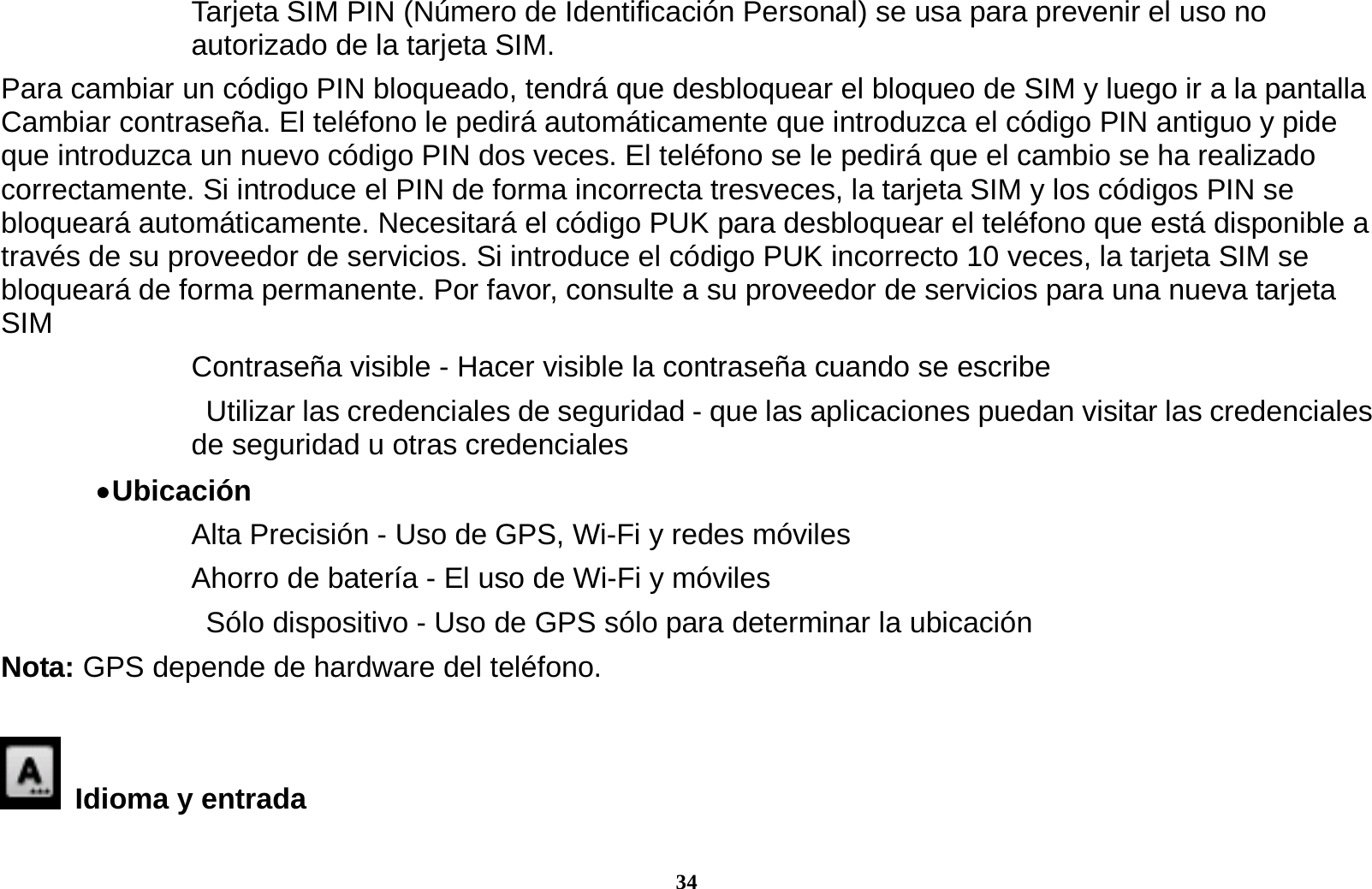 34 Tarjeta SIM PIN (N&uacute;mero de Identificaci&oacute;n Personal) se usa para prevenir el uso no autorizado de la tarjeta SIM.   Para cambiar un c&oacute;digo PIN bloqueado, tendr&aacute; que desbloquear el bloqueo de SIM y luego ir a la pantalla Cambiar contrase&ntilde;a. El tel&eacute;fono le pedir&aacute; autom&aacute;ticamente que introduzca el c&oacute;digo PIN antiguo y pide que introduzca un nuevo c&oacute;digo PIN dos veces. El tel&eacute;fono se le pedir&aacute; que el cambio se ha realizado correctamente. Si introduce el PIN de forma incorrecta tresveces, la tarjeta SIM y los c&oacute;digos PIN se bloquear&aacute; autom&aacute;ticamente. Necesitar&aacute; el c&oacute;digo PUK para desbloquear el tel&eacute;fono que est&aacute; disponible a trav&eacute;s de su proveedor de servicios. Si introduce el c&oacute;digo PUK incorrecto 10 veces, la tarjeta SIM se bloquear&aacute; de forma permanente. Por favor, consulte a su proveedor de servicios para una nueva tarjeta SIM Contrase&ntilde;a visible - Hacer visible la contrase&ntilde;a cuando se escribe   Utilizar las credenciales de seguridad - que las aplicaciones puedan visitar las credenciales de seguridad u otras credenciales  Ubicaci&oacute;n     Alta Precisi&oacute;n - Uso de GPS, Wi-Fi y redes m&oacute;viles Ahorro de bater&iacute;a - El uso de Wi-Fi y m&oacute;viles   S&oacute;lo dispositivo - Uso de GPS s&oacute;lo para determinar la ubicaci&oacute;n Nota: GPS depende de hardware del tel&eacute;fono.    Idioma y entrada   