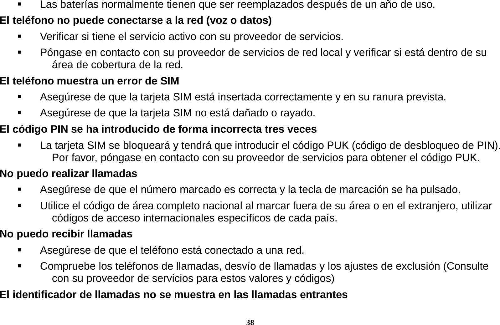 38   Las bater&iacute;as normalmente tienen que ser reemplazados despu&eacute;s de un a&ntilde;o de uso. El tel&eacute;fono no puede conectarse a la red (voz o datos)   Verificar si tiene el servicio activo con su proveedor de servicios.     P&oacute;ngase en contacto con su proveedor de servicios de red local y verificar si est&aacute; dentro de su &aacute;rea de cobertura de la red. El tel&eacute;fono muestra un error de SIM   Aseg&uacute;rese de que la tarjeta SIM est&aacute; insertada correctamente y en su ranura prevista.   Aseg&uacute;rese de que la tarjeta SIM no est&aacute; da&ntilde;ado o rayado. El c&oacute;digo PIN se ha introducido de forma incorrecta tres veces   La tarjeta SIM se bloquear&aacute; y tendr&aacute; que introducir el c&oacute;digo PUK (c&oacute;digo de desbloqueo de PIN). Por favor, p&oacute;ngase en contacto con su proveedor de servicios para obtener el c&oacute;digo PUK. No puedo realizar llamadas   Aseg&uacute;rese de que el n&uacute;mero marcado es correcta y la tecla de marcaci&oacute;n se ha pulsado.   Utilice el c&oacute;digo de &aacute;rea completo nacional al marcar fuera de su &aacute;rea o en el extranjero, utilizar c&oacute;digos de acceso internacionales espec&iacute;ficos de cada pa&iacute;s. No puedo recibir llamadas   Aseg&uacute;rese de que el tel&eacute;fono est&aacute; conectado a una red.   Compruebe los tel&eacute;fonos de llamadas, desv&iacute;o de llamadas y los ajustes de exclusi&oacute;n (Consulte con su proveedor de servicios para estos valores y c&oacute;digos) El identificador de llamadas no se muestra en las llamadas entrantes 