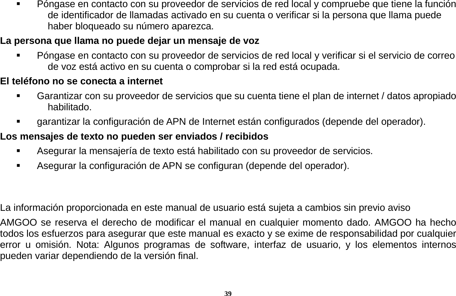 39   P&oacute;ngase en contacto con su proveedor de servicios de red local y compruebe que tiene la funci&oacute;n de identificador de llamadas activado en su cuenta o verificar si la persona que llama puede haber bloqueado su n&uacute;mero aparezca. La persona que llama no puede dejar un mensaje de voz   P&oacute;ngase en contacto con su proveedor de servicios de red local y verificar si el servicio de correo de voz est&aacute; activo en su cuenta o comprobar si la red est&aacute; ocupada. El tel&eacute;fono no se conecta a internet   Garantizar con su proveedor de servicios que su cuenta tiene el plan de internet / datos apropiado habilitado.   garantizar la configuraci&oacute;n de APN de Internet est&aacute;n configurados (depende del operador).   Los mensajes de texto no pueden ser enviados / recibidos     Asegurar la mensajer&iacute;a de texto est&aacute; habilitado con su proveedor de servicios.   Asegurar la configuraci&oacute;n de APN se configuran (depende del operador).   La informaci&oacute;n proporcionada en este manual de usuario est&aacute; sujeta a cambios sin previo aviso     AMGOO se reserva el derecho de modificar el manual en cualquier momento dado. AMGOO ha hecho todos los esfuerzos para asegurar que este manual es exacto y se exime de responsabilidad por cualquier error u omisi&oacute;n. Nota: Algunos programas de software, interfaz de usuario, y los elementos internos pueden variar dependiendo de la versi&oacute;n final.  