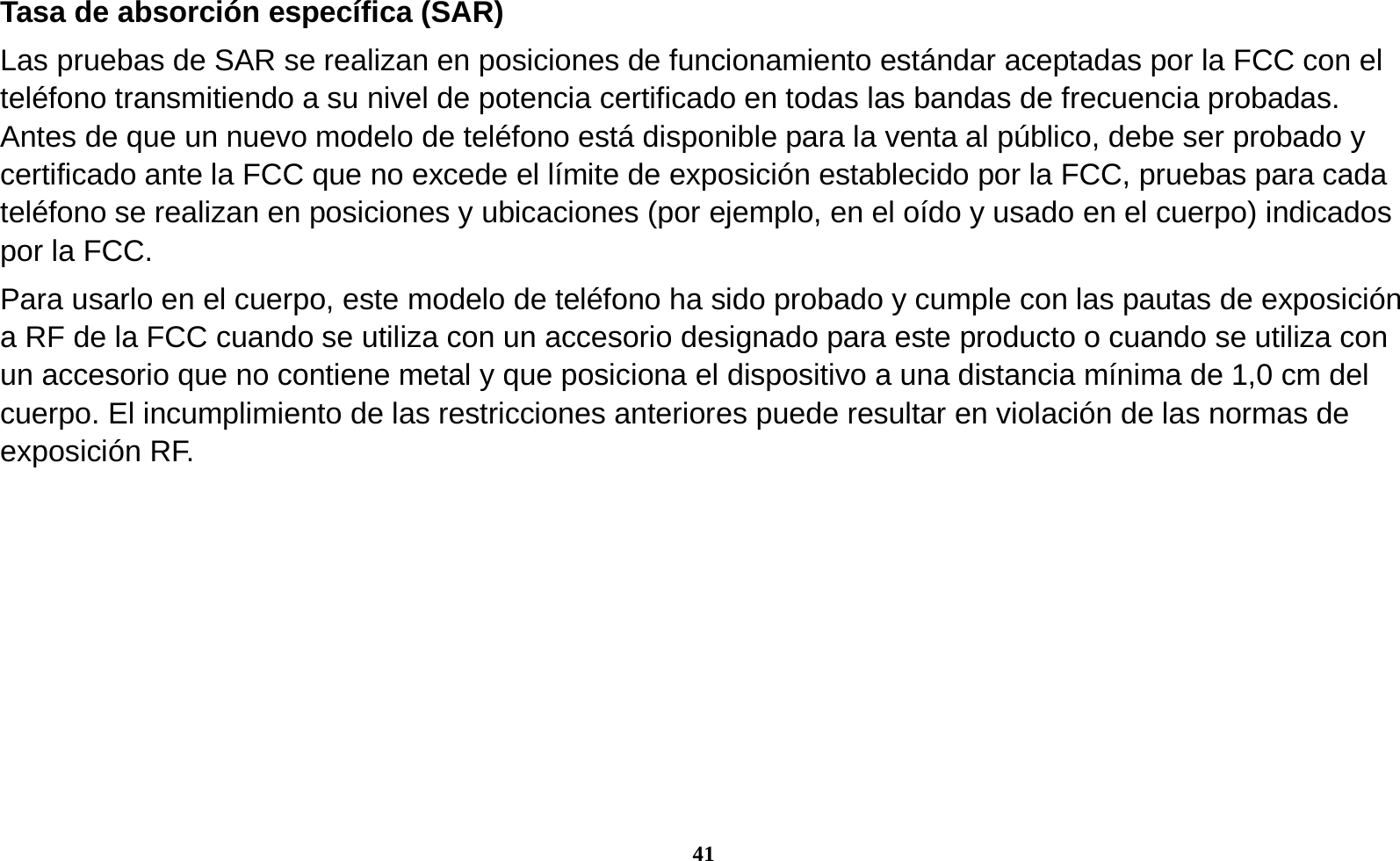 41  Tasa de absorci&oacute;n espec&iacute;fica (SAR) Las pruebas de SAR se realizan en posiciones de funcionamiento est&aacute;ndar aceptadas por la FCC con el tel&eacute;fono transmitiendo a su nivel de potencia certificado en todas las bandas de frecuencia probadas. Antes de que un nuevo modelo de tel&eacute;fono est&aacute; disponible para la venta al p&uacute;blico, debe ser probado y certificado ante la FCC que no excede el l&iacute;mite de exposici&oacute;n establecido por la FCC, pruebas para cada tel&eacute;fono se realizan en posiciones y ubicaciones (por ejemplo, en el o&iacute;do y usado en el cuerpo) indicados por la FCC. Para usarlo en el cuerpo, este modelo de tel&eacute;fono ha sido probado y cumple con las pautas de exposici&oacute;n a RF de la FCC cuando se utiliza con un accesorio designado para este producto o cuando se utiliza con un accesorio que no contiene metal y que posiciona el dispositivo a una distancia m&iacute;nima de 1,0 cm del cuerpo. El incumplimiento de las restricciones anteriores puede resultar en violaci&oacute;n de las normas de exposici&oacute;n RF.  