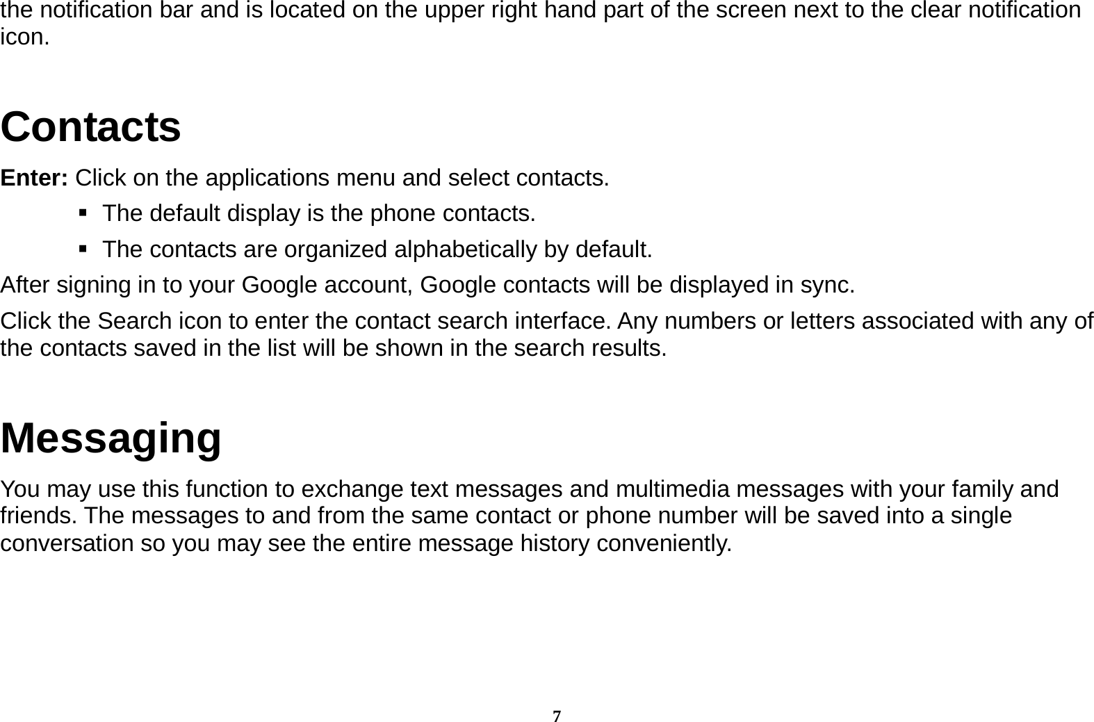 7 the notification bar and is located on the upper right hand part of the screen next to the clear notification icon.  Contacts Enter: Click on the applications menu and select contacts.    The default display is the phone contacts.    The contacts are organized alphabetically by default. After signing in to your Google account, Google contacts will be displayed in sync. Click the Search icon to enter the contact search interface. Any numbers or letters associated with any of the contacts saved in the list will be shown in the search results. Messaging You may use this function to exchange text messages and multimedia messages with your family and friends. The messages to and from the same contact or phone number will be saved into a single conversation so you may see the entire message history conveniently.     