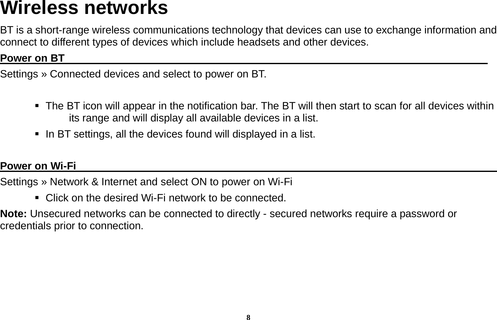 8 Wireless networks BT is a short-range wireless communications technology that devices can use to exchange information and connect to different types of devices which include headsets and other devices. Power on BT                                                                                 Settings &raquo; Connected devices and select to power on BT.     The BT icon will appear in the notification bar. The BT will then start to scan for all devices within its range and will display all available devices in a list.    In BT settings, all the devices found will displayed in a list.  Power on Wi-Fi                                                                                 Settings &raquo; Network &amp; Internet and select ON to power on Wi-Fi    Click on the desired Wi-Fi network to be connected.                 Note: Unsecured networks can be connected to directly - secured networks require a password or credentials prior to connection.        
