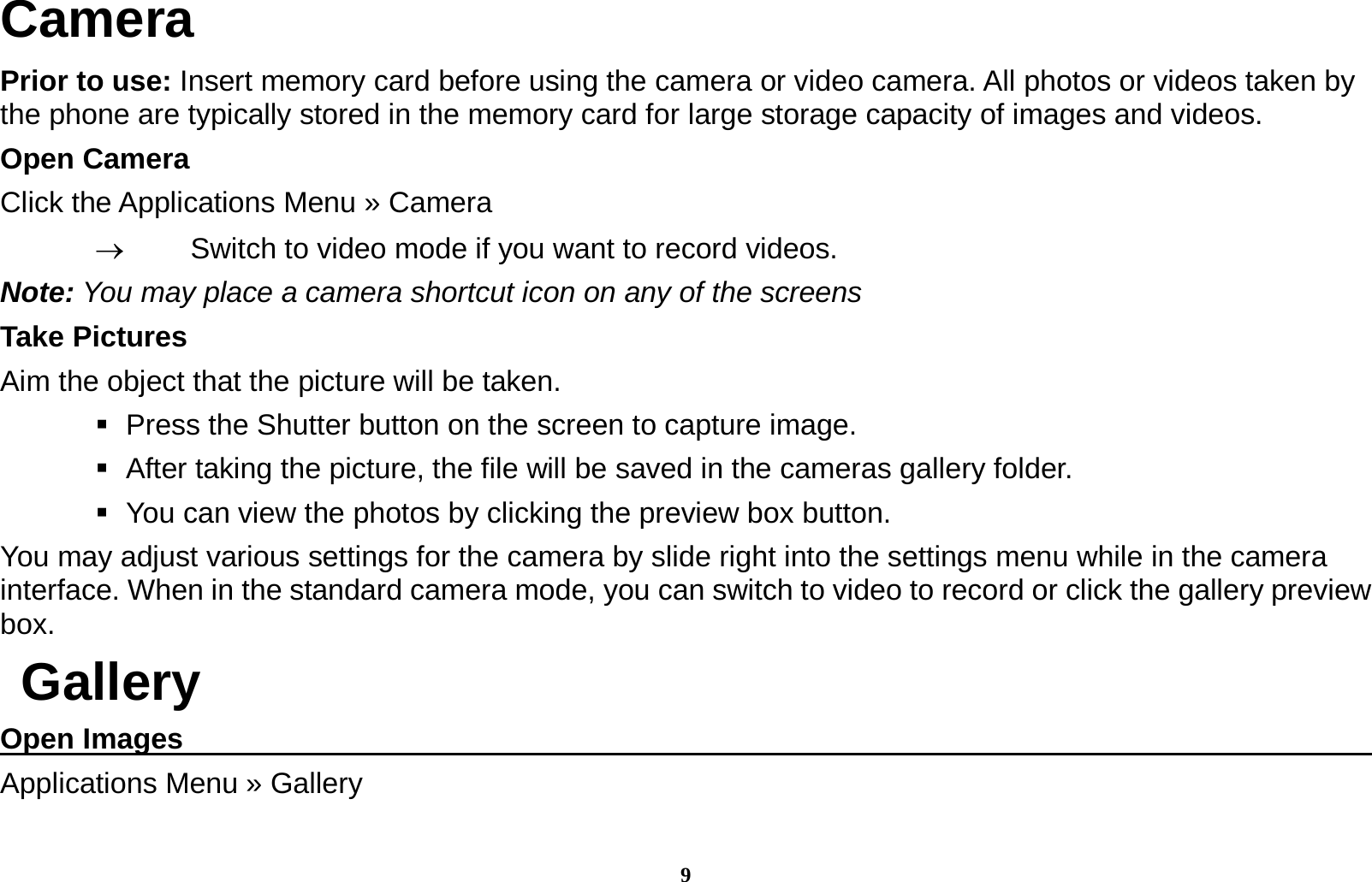 9 Camera Prior to use: Insert memory card before using the camera or video camera. All photos or videos taken by the phone are typically stored in the memory card for large storage capacity of images and videos. Open Camera Click the Applications Menu &raquo; Camera     Switch to video mode if you want to record videos.   Note: You may place a camera shortcut icon on any of the screens Take Pictures Aim the object that the picture will be taken.    Press the Shutter button on the screen to capture image.    After taking the picture, the file will be saved in the cameras gallery folder.    You can view the photos by clicking the preview box button. You may adjust various settings for the camera by slide right into the settings menu while in the camera interface. When in the standard camera mode, you can switch to video to record or click the gallery preview box.  Gallery Open Images                                                                                      Applications Menu &raquo; Gallery  