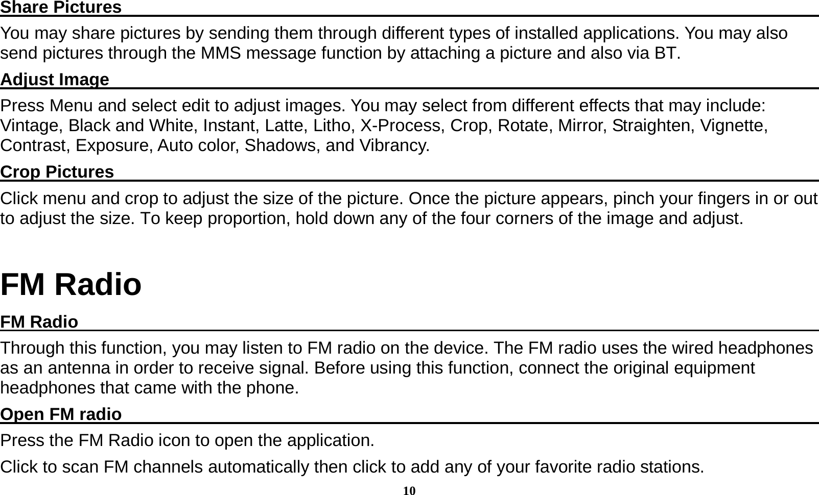10  Share Pictures                                                                                     You may share pictures by sending them through different types of installed applications. You may also send pictures through the MMS message function by attaching a picture and also via BT. Adjust Image                                                                                      Press Menu and select edit to adjust images. You may select from different effects that may include: Vintage, Black and White, Instant, Latte, Litho, X-Process, Crop, Rotate, Mirror, Straighten, Vignette, Contrast, Exposure, Auto color, Shadows, and Vibrancy. Crop Pictures                                                                                      Click menu and crop to adjust the size of the picture. Once the picture appears, pinch your fingers in or out to adjust the size. To keep proportion, hold down any of the four corners of the image and adjust. FM Radio FM Radio                                                                                          Through this function, you may listen to FM radio on the device. The FM radio uses the wired headphones as an antenna in order to receive signal. Before using this function, connect the original equipment headphones that came with the phone. Open FM radio                                                                                     Press the FM Radio icon to open the application. Click to scan FM channels automatically then click to add any of your favorite radio stations. 