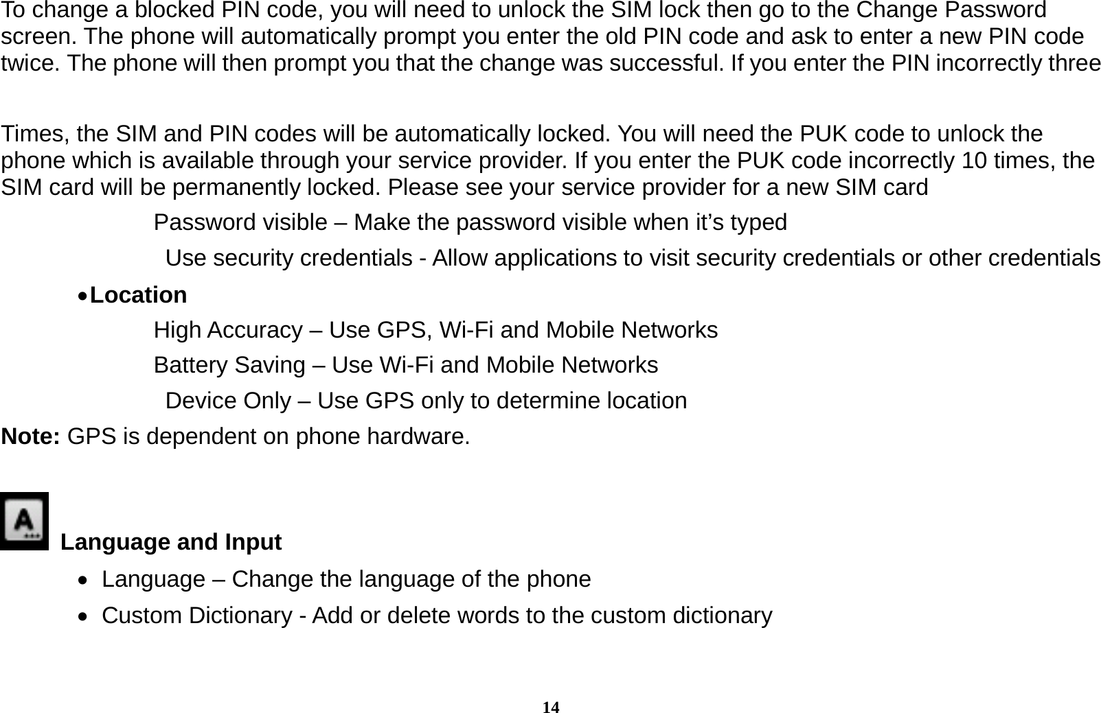 14 To change a blocked PIN code, you will need to unlock the SIM lock then go to the Change Password screen. The phone will automatically prompt you enter the old PIN code and ask to enter a new PIN code twice. The phone will then prompt you that the change was successful. If you enter the PIN incorrectly three    Times, the SIM and PIN codes will be automatically locked. You will need the PUK code to unlock the phone which is available through your service provider. If you enter the PUK code incorrectly 10 times, the SIM card will be permanently locked. Please see your service provider for a new SIM card Password visible &ndash; Make the password visible when it&rsquo;s typed   Use security credentials - Allow applications to visit security credentials or other credentials  Location   High Accuracy &ndash; Use GPS, Wi-Fi and Mobile Networks Battery Saving &ndash; Use Wi-Fi and Mobile Networks   Device Only &ndash; Use GPS only to determine location Note: GPS is dependent on phone hardware.   Language and Input     Language &ndash; Change the language of the phone    Custom Dictionary - Add or delete words to the custom dictionary 