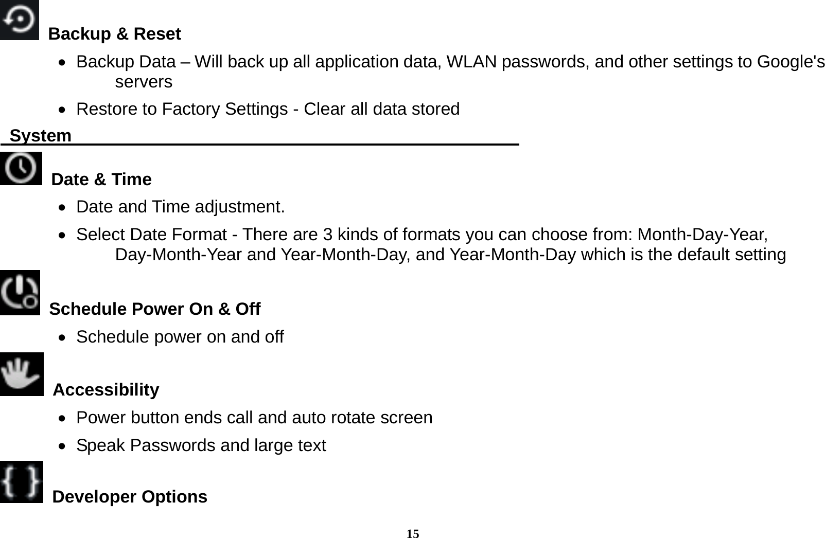 15   Backup &amp; Reset        Backup Data &ndash; Will back up all application data, WLAN passwords, and other settings to Google's servers    Restore to Factory Settings - Clear all data stored  System                                                      Date &amp; Time     Date and Time adjustment.          Select Date Format - There are 3 kinds of formats you can choose from: Month-Day-Year, Day-Month-Year and Year-Month-Day, and Year-Month-Day which is the default setting   Schedule Power On &amp; Off    Schedule power on and off  Accessibility     Power button ends call and auto rotate screen    Speak Passwords and large text  Developer Options  
