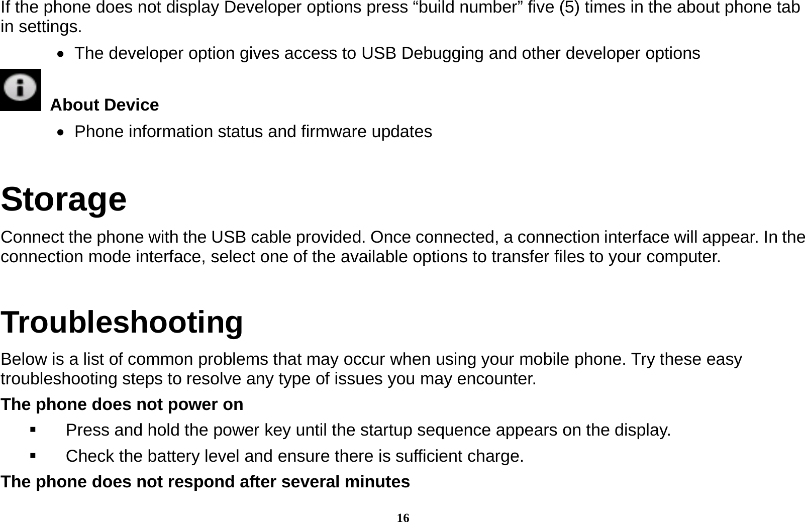 16 If the phone does not display Developer options press &ldquo;build number&rdquo; five (5) times in the about phone tab in settings.      The developer option gives access to USB Debugging and other developer options  About Device     Phone information status and firmware updates Storage Connect the phone with the USB cable provided. Once connected, a connection interface will appear. In the connection mode interface, select one of the available options to transfer files to your computer.         Troubleshooting Below is a list of common problems that may occur when using your mobile phone. Try these easy troubleshooting steps to resolve any type of issues you may encounter.   The phone does not power on   Press and hold the power key until the startup sequence appears on the display.   Check the battery level and ensure there is sufficient charge. The phone does not respond after several minutes 