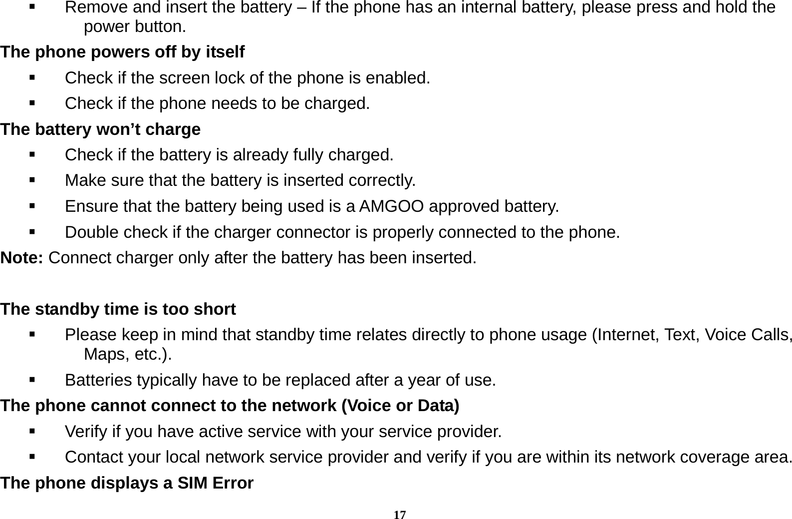 17   Remove and insert the battery &ndash; If the phone has an internal battery, please press and hold the power button. The phone powers off by itself   Check if the screen lock of the phone is enabled.   Check if the phone needs to be charged. The battery won&rsquo;t charge   Check if the battery is already fully charged.   Make sure that the battery is inserted correctly.     Ensure that the battery being used is a AMGOO approved battery.   Double check if the charger connector is properly connected to the phone. Note: Connect charger only after the battery has been inserted.  The standby time is too short   Please keep in mind that standby time relates directly to phone usage (Internet, Text, Voice Calls, Maps, etc.).   Batteries typically have to be replaced after a year of use. The phone cannot connect to the network (Voice or Data)   Verify if you have active service with your service provider.     Contact your local network service provider and verify if you are within its network coverage area. The phone displays a SIM Error 
