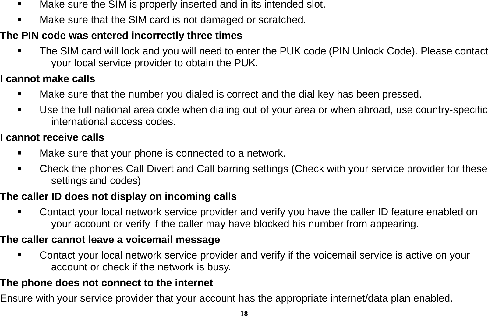 18   Make sure the SIM is properly inserted and in its intended slot.   Make sure that the SIM card is not damaged or scratched. The PIN code was entered incorrectly three times   The SIM card will lock and you will need to enter the PUK code (PIN Unlock Code). Please contact your local service provider to obtain the PUK. I cannot make calls   Make sure that the number you dialed is correct and the dial key has been pressed.   Use the full national area code when dialing out of your area or when abroad, use country-specific international access codes. I cannot receive calls   Make sure that your phone is connected to a network.   Check the phones Call Divert and Call barring settings (Check with your service provider for these settings and codes) The caller ID does not display on incoming calls   Contact your local network service provider and verify you have the caller ID feature enabled on your account or verify if the caller may have blocked his number from appearing. The caller cannot leave a voicemail message   Contact your local network service provider and verify if the voicemail service is active on your account or check if the network is busy. The phone does not connect to the internet Ensure with your service provider that your account has the appropriate internet/data plan enabled. 