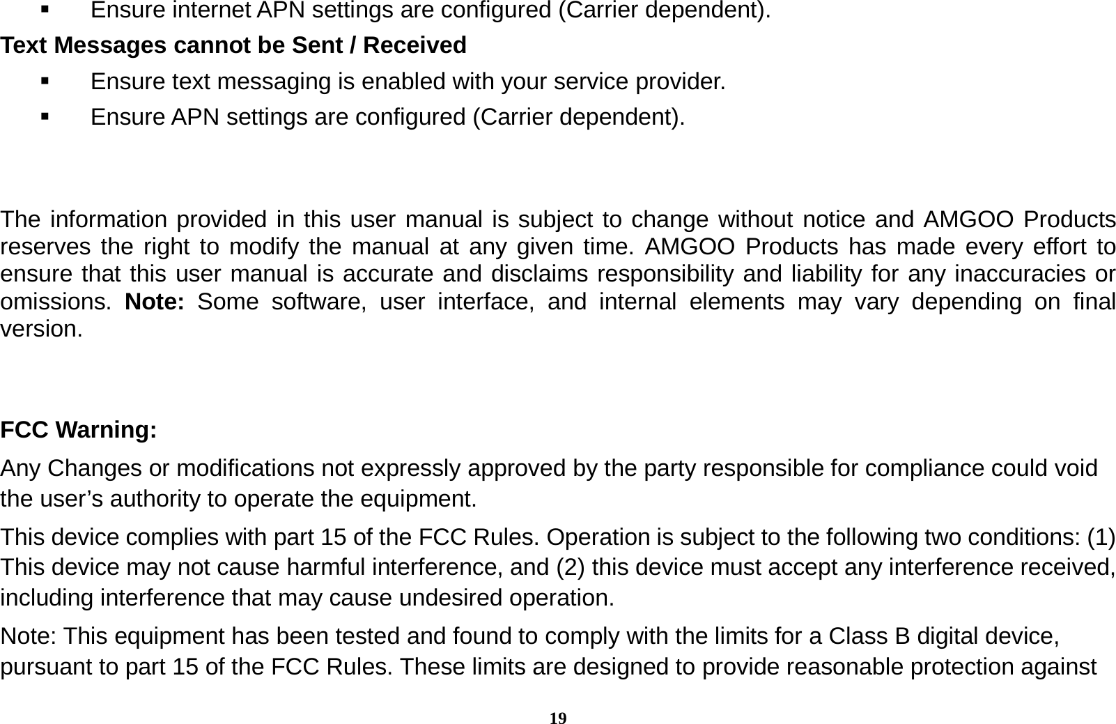 19   Ensure internet APN settings are configured (Carrier dependent).   Text Messages cannot be Sent / Received     Ensure text messaging is enabled with your service provider.   Ensure APN settings are configured (Carrier dependent).   The information provided in this user manual is subject to change without notice and AMGOO Products reserves the right to modify the manual at any given time. AMGOO Products has made every effort to ensure that this user manual is accurate and disclaims responsibility and liability for any inaccuracies or omissions.  Note: Some software, user interface, and internal elements may vary depending on final version.   FCC Warning: Any Changes or modifications not expressly approved by the party responsible for compliance could void the user&rsquo;s authority to operate the equipment. This device complies with part 15 of the FCC Rules. Operation is subject to the following two conditions: (1) This device may not cause harmful interference, and (2) this device must accept any interference received, including interference that may cause undesired operation. Note: This equipment has been tested and found to comply with the limits for a Class B digital device, pursuant to part 15 of the FCC Rules. These limits are designed to provide reasonable protection against 