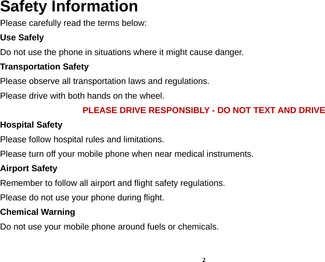 2 Safety Information Please carefully read the terms below: Use Safely Do not use the phone in situations where it might cause danger. Transportation Safety Please observe all transportation laws and regulations. Please drive with both hands on the wheel.   PLEASE DRIVE RESPONSIBLY - DO NOT TEXT AND DRIVE Hospital Safety Please follow hospital rules and limitations. Please turn off your mobile phone when near medical instruments. Airport Safety Remember to follow all airport and flight safety regulations.   Please do not use your phone during flight. Chemical Warning Do not use your mobile phone around fuels or chemicals.  
