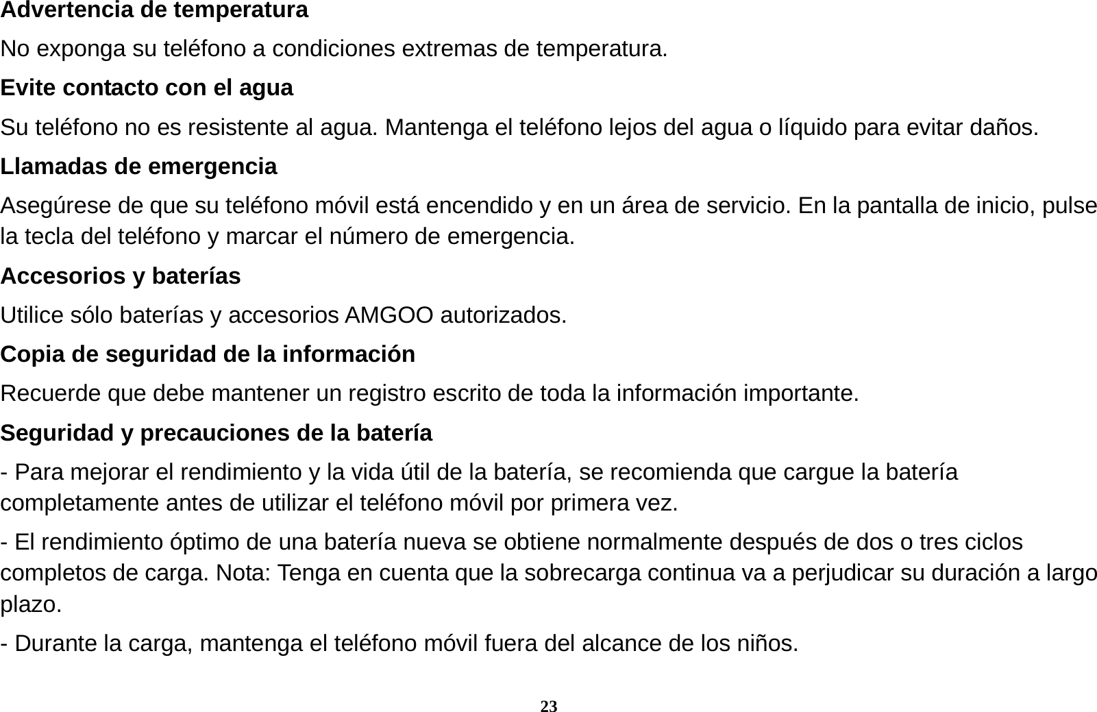 23 Advertencia de temperatura No exponga su tel&eacute;fono a condiciones extremas de temperatura. Evite contacto con el agua   Su tel&eacute;fono no es resistente al agua. Mantenga el tel&eacute;fono lejos del agua o l&iacute;quido para evitar da&ntilde;os. Llamadas de emergencia Aseg&uacute;rese de que su tel&eacute;fono m&oacute;vil est&aacute; encendido y en un &aacute;rea de servicio. En la pantalla de inicio, pulse la tecla del tel&eacute;fono y marcar el n&uacute;mero de emergencia. Accesorios y bater&iacute;as Utilice s&oacute;lo bater&iacute;as y accesorios AMGOO autorizados. Copia de seguridad de la informaci&oacute;n Recuerde que debe mantener un registro escrito de toda la informaci&oacute;n importante. Seguridad y precauciones de la bater&iacute;a - Para mejorar el rendimiento y la vida &uacute;til de la bater&iacute;a, se recomienda que cargue la bater&iacute;a completamente antes de utilizar el tel&eacute;fono m&oacute;vil por primera vez. - El rendimiento &oacute;ptimo de una bater&iacute;a nueva se obtiene normalmente despu&eacute;s de dos o tres ciclos completos de carga. Nota: Tenga en cuenta que la sobrecarga continua va a perjudicar su duraci&oacute;n a largo plazo. - Durante la carga, mantenga el tel&eacute;fono m&oacute;vil fuera del alcance de los ni&ntilde;os. 