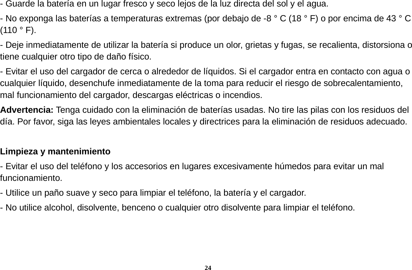 24 - Guarde la bater&iacute;a en un lugar fresco y seco lejos de la luz directa del sol y el agua. - No exponga las bater&iacute;as a temperaturas extremas (por debajo de -8 &deg; C (18 &deg; F) o por encima de 43 &deg; C (110 &deg; F). - Deje inmediatamente de utilizar la bater&iacute;a si produce un olor, grietas y fugas, se recalienta, distorsiona o tiene cualquier otro tipo de da&ntilde;o f&iacute;sico. - Evitar el uso del cargador de cerca o alrededor de l&iacute;quidos. Si el cargador entra en contacto con agua o cualquier l&iacute;quido, desenchufe inmediatamente de la toma para reducir el riesgo de sobrecalentamiento, mal funcionamiento del cargador, descargas el&eacute;ctricas o incendios. Advertencia: Tenga cuidado con la eliminaci&oacute;n de bater&iacute;as usadas. No tire las pilas con los residuos del d&iacute;a. Por favor, siga las leyes ambientales locales y directrices para la eliminaci&oacute;n de residuos adecuado.  Limpieza y mantenimiento - Evitar el uso del tel&eacute;fono y los accesorios en lugares excesivamente h&uacute;medos para evitar un mal funcionamiento.  - Utilice un pa&ntilde;o suave y seco para limpiar el tel&eacute;fono, la bater&iacute;a y el cargador. - No utilice alcohol, disolvente, benceno o cualquier otro disolvente para limpiar el tel&eacute;fono.   