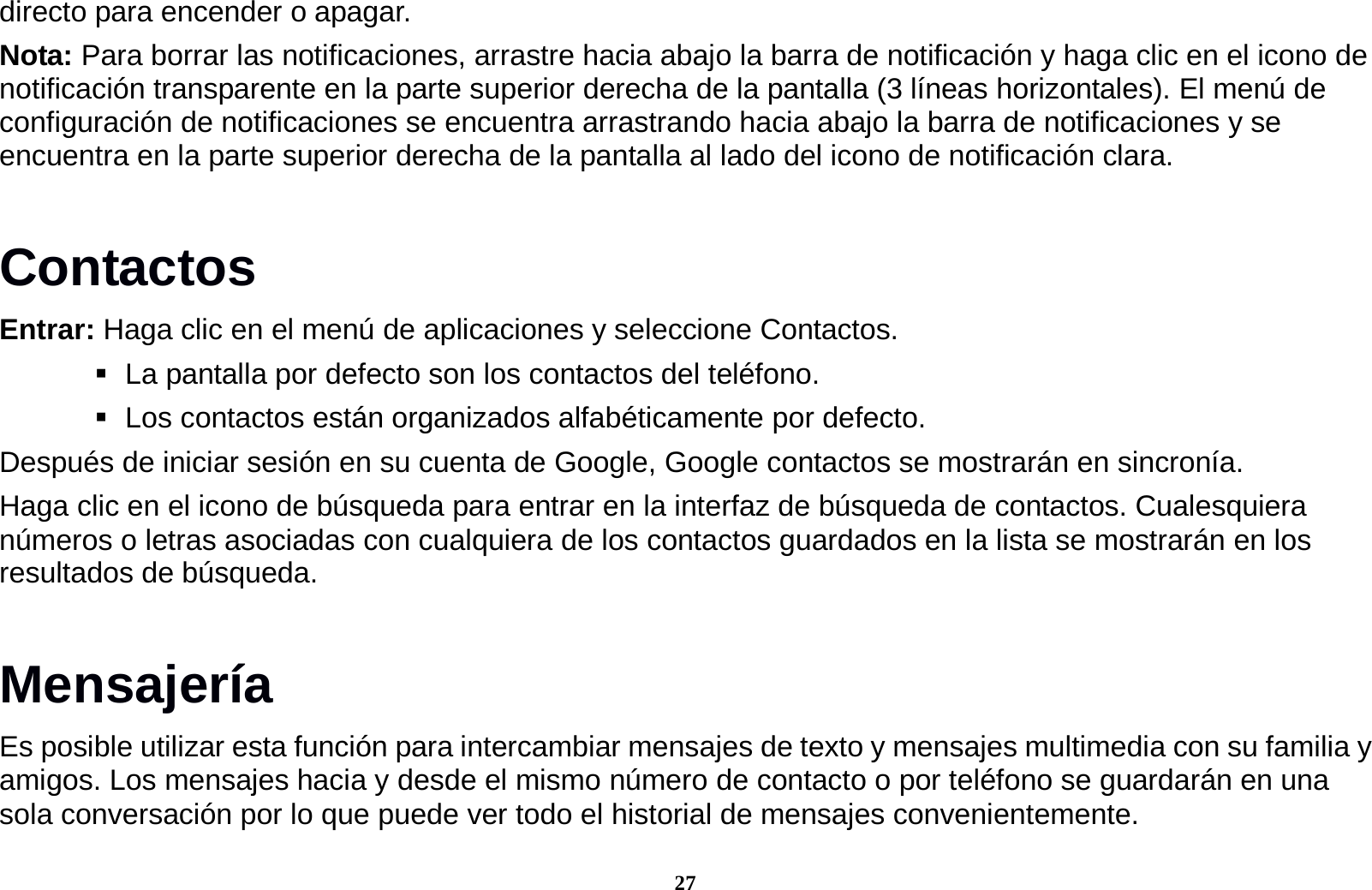 27 directo para encender o apagar. Nota: Para borrar las notificaciones, arrastre hacia abajo la barra de notificaci&oacute;n y haga clic en el icono de notificaci&oacute;n transparente en la parte superior derecha de la pantalla (3 l&iacute;neas horizontales). El men&uacute; de configuraci&oacute;n de notificaciones se encuentra arrastrando hacia abajo la barra de notificaciones y se encuentra en la parte superior derecha de la pantalla al lado del icono de notificaci&oacute;n clara. Contactos Entrar: Haga clic en el men&uacute; de aplicaciones y seleccione Contactos.    La pantalla por defecto son los contactos del tel&eacute;fono.    Los contactos est&aacute;n organizados alfab&eacute;ticamente por defecto. Despu&eacute;s de iniciar sesi&oacute;n en su cuenta de Google, Google contactos se mostrar&aacute;n en sincron&iacute;a. Haga clic en el icono de b&uacute;squeda para entrar en la interfaz de b&uacute;squeda de contactos. Cualesquiera n&uacute;meros o letras asociadas con cualquiera de los contactos guardados en la lista se mostrar&aacute;n en los resultados de b&uacute;squeda. Mensajer&iacute;a Es posible utilizar esta funci&oacute;n para intercambiar mensajes de texto y mensajes multimedia con su familia y amigos. Los mensajes hacia y desde el mismo n&uacute;mero de contacto o por tel&eacute;fono se guardar&aacute;n en una sola conversaci&oacute;n por lo que puede ver todo el historial de mensajes convenientemente. 