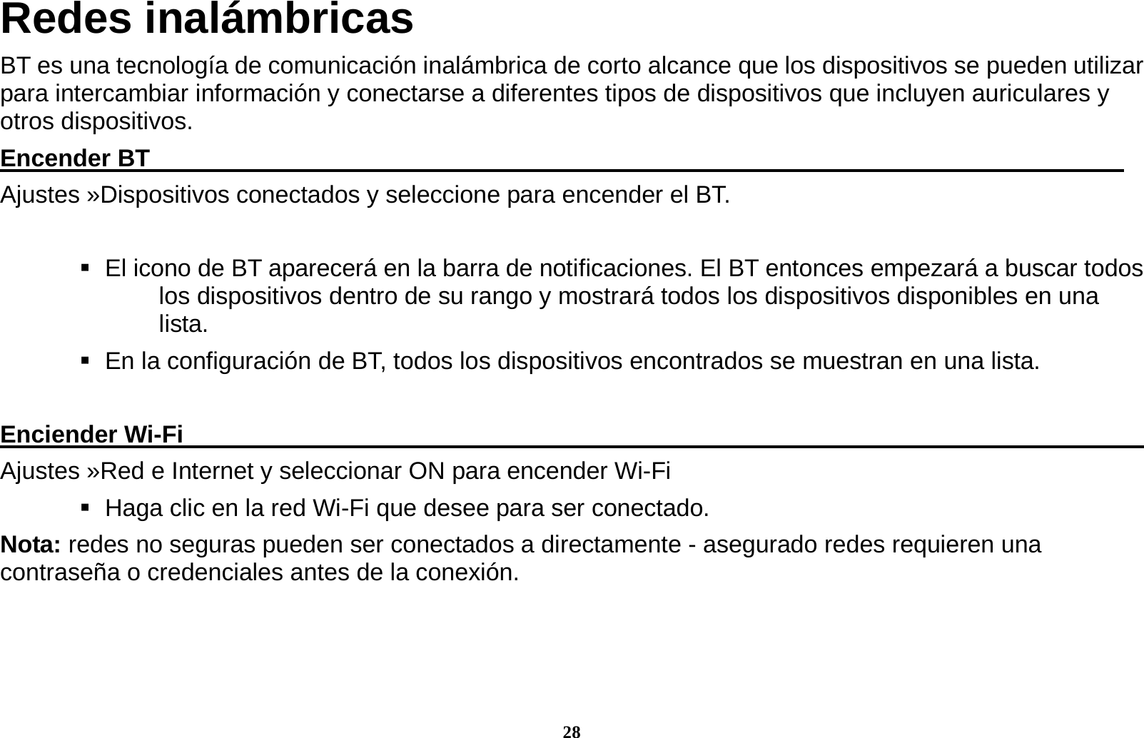 28 Redes inal&aacute;mbricas BT es una tecnolog&iacute;a de comunicaci&oacute;n inal&aacute;mbrica de corto alcance que los dispositivos se pueden utilizar para intercambiar informaci&oacute;n y conectarse a diferentes tipos de dispositivos que incluyen auriculares y otros dispositivos. Encender BT                                                                                 Ajustes &raquo;Dispositivos conectados y seleccione para encender el BT.     El icono de BT aparecer&aacute; en la barra de notificaciones. El BT entonces empezar&aacute; a buscar todos los dispositivos dentro de su rango y mostrar&aacute; todos los dispositivos disponibles en una lista.    En la configuraci&oacute;n de BT, todos los dispositivos encontrados se muestran en una lista.  Enciender Wi-Fi                                                                                 Ajustes &raquo;Red e Internet y seleccionar ON para encender Wi-Fi    Haga clic en la red Wi-Fi que desee para ser conectado.                 Nota: redes no seguras pueden ser conectados a directamente - asegurado redes requieren una contrase&ntilde;a o credenciales antes de la conexi&oacute;n.     