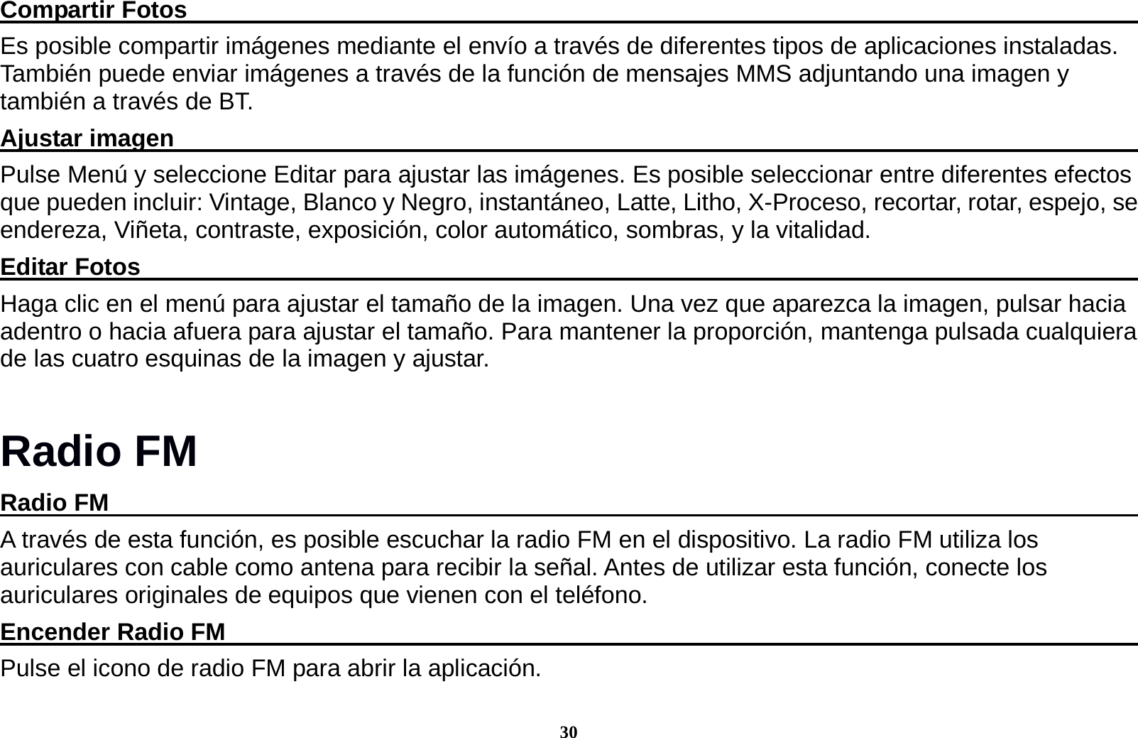 30 Compartir Fotos                                                                                   Es posible compartir im&aacute;genes mediante el env&iacute;o a trav&eacute;s de diferentes tipos de aplicaciones instaladas. Tambi&eacute;n puede enviar im&aacute;genes a trav&eacute;s de la funci&oacute;n de mensajes MMS adjuntando una imagen y tambi&eacute;n a trav&eacute;s de BT. Ajustar imagen                                                                                     Pulse Men&uacute; y seleccione Editar para ajustar las im&aacute;genes. Es posible seleccionar entre diferentes efectos que pueden incluir: Vintage, Blanco y Negro, instant&aacute;neo, Latte, Litho, X-Proceso, recortar, rotar, espejo, se endereza, Vi&ntilde;eta, contraste, exposici&oacute;n, color autom&aacute;tico, sombras, y la vitalidad. Editar Fotos                                                                                       Haga clic en el men&uacute; para ajustar el tama&ntilde;o de la imagen. Una vez que aparezca la imagen, pulsar hacia adentro o hacia afuera para ajustar el tama&ntilde;o. Para mantener la proporci&oacute;n, mantenga pulsada cualquiera de las cuatro esquinas de la imagen y ajustar. Radio FM Radio FM                                                                                          A trav&eacute;s de esta funci&oacute;n, es posible escuchar la radio FM en el dispositivo. La radio FM utiliza los auriculares con cable como antena para recibir la se&ntilde;al. Antes de utilizar esta funci&oacute;n, conecte los auriculares originales de equipos que vienen con el tel&eacute;fono. Encender Radio FM                                                                                Pulse el icono de radio FM para abrir la aplicaci&oacute;n. 