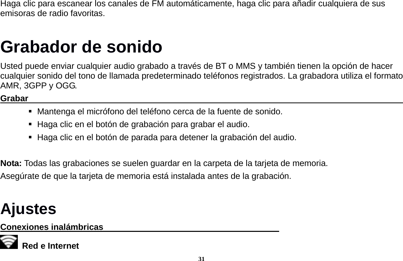 31 Haga clic para escanear los canales de FM autom&aacute;ticamente, haga clic para a&ntilde;adir cualquiera de sus emisoras de radio favoritas. Grabador de sonido Usted puede enviar cualquier audio grabado a trav&eacute;s de BT o MMS y tambi&eacute;n tienen la opci&oacute;n de hacer cualquier sonido del tono de llamada predeterminado tel&eacute;fonos registrados. La grabadora utiliza el formato AMR, 3GPP y OGG. Grabar                                                                                               Mantenga el micr&oacute;fono del tel&eacute;fono cerca de la fuente de sonido.    Haga clic en el bot&oacute;n de grabaci&oacute;n para grabar el audio.    Haga clic en el bot&oacute;n de parada para detener la grabaci&oacute;n del audio.   Nota: Todas las grabaciones se suelen guardar en la carpeta de la tarjeta de memoria. Aseg&uacute;rate de que la tarjeta de memoria est&aacute; instalada antes de la grabaci&oacute;n.    Ajustes Conexiones inal&aacute;mbricas                                            Red e Internet   