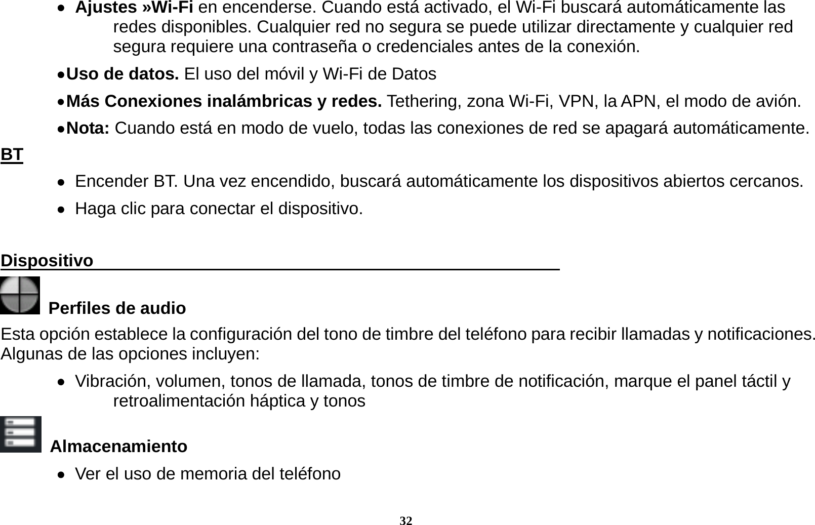 32    Ajustes  &raquo;Wi-Fi  en encenderse. Cuando est&aacute; activado, el Wi-Fi buscar&aacute; autom&aacute;ticamente las redes disponibles. Cualquier red no segura se puede utilizar directamente y cualquier red segura requiere una contrase&ntilde;a o credenciales antes de la conexi&oacute;n.  Uso  de  datos. El uso del m&oacute;vil y Wi-Fi de Datos  M&aacute;s Conexiones inal&aacute;mbricas y redes. Tethering, zona Wi-Fi, VPN, la APN, el modo de avi&oacute;n.  Nota: Cuando est&aacute; en modo de vuelo, todas las conexiones de red se apagar&aacute; autom&aacute;ticamente. BT    Encender BT. Una vez encendido, buscar&aacute; autom&aacute;ticamente los dispositivos abiertos cercanos.    Haga clic para conectar el dispositivo.  Dispositivo                                                        Perfiles de audio Esta opci&oacute;n establece la configuraci&oacute;n del tono de timbre del tel&eacute;fono para recibir llamadas y notificaciones. Algunas de las opciones incluyen:    Vibraci&oacute;n, volumen, tonos de llamada, tonos de timbre de notificaci&oacute;n, marque el panel t&aacute;ctil y retroalimentaci&oacute;n h&aacute;ptica y tonos  Almacenamiento    Ver el uso de memoria del tel&eacute;fono 