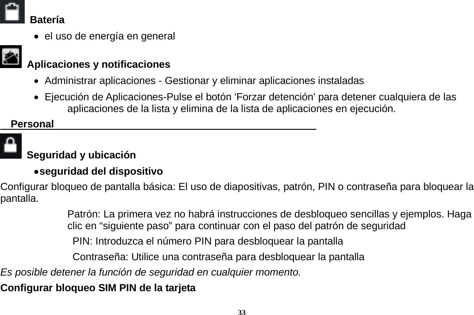 33  Bater&iacute;a     el uso de energ&iacute;a en general  Aplicaciones y notificaciones    Administrar aplicaciones - Gestionar y eliminar aplicaciones instaladas    Ejecuci&oacute;n de Aplicaciones-Pulse el bot&oacute;n 'Forzar detenci&oacute;n' para detener cualquiera de las aplicaciones de la lista y elimina de la lista de aplicaciones en ejecuci&oacute;n.   Personal                                                      Seguridad y ubicaci&oacute;n    seguridad  del  dispositivo   Configurar bloqueo de pantalla b&aacute;sica: El uso de diapositivas, patr&oacute;n, PIN o contrase&ntilde;a para bloquear la pantalla.  Patr&oacute;n: La primera vez no habr&aacute; instrucciones de desbloqueo sencillas y ejemplos. Haga clic en &ldquo;siguiente paso&rdquo; para continuar con el paso del patr&oacute;n de seguridad   PIN: Introduzca el n&uacute;mero PIN para desbloquear la pantalla   Contrase&ntilde;a: Utilice una contrase&ntilde;a para desbloquear la pantalla Es posible detener la funci&oacute;n de seguridad en cualquier momento. Configurar bloqueo SIM PIN de la tarjeta 