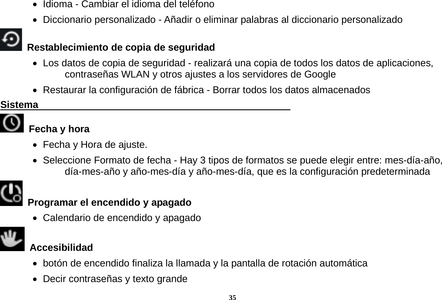 35    Idioma - Cambiar el idioma del tel&eacute;fono    Diccionario  personalizado  - A&ntilde;adir o eliminar palabras al diccionario personalizado   Restablecimiento de copia de seguridad        Los datos de copia de seguridad - realizar&aacute; una copia de todos los datos de aplicaciones, contrase&ntilde;as WLAN y otros ajustes a los servidores de Google    Restaurar la configuraci&oacute;n de f&aacute;brica - Borrar todos los datos almacenados Sistema                                                      Fecha y hora      Fecha y Hora de ajuste.                Seleccione Formato de fecha - Hay 3 tipos de formatos se puede elegir entre: mes-d&iacute;a-a&ntilde;o, d&iacute;a-mes-a&ntilde;o y a&ntilde;o-mes-d&iacute;a y a&ntilde;o-mes-d&iacute;a, que es la configuraci&oacute;n predeterminada   Programar el encendido y apagado    Calendario de encendido y apagado  Accesibilidad     bot&oacute;n de encendido finaliza la llamada y la pantalla de rotaci&oacute;n autom&aacute;tica    Decir contrase&ntilde;as y texto grande 